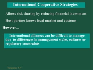 Allows risk sharing by reducing financial investment
Host partner knows local market and customs
However....
International alliances can be difficult to manage
due to differences in management styles, cultures or
regulatory constraints
International Cooperative Strategies
Transparency 9-27
 