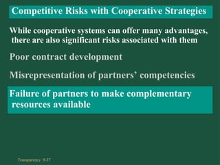 While cooperative systems can offer many advantages,
there are also significant risks associated with them
Poor contract development
Misrepresentation of partners’ competencies
Failure of partners to make complementary
resources available
Competitive Risks with Cooperative Strategies
Transparency 9-37
 