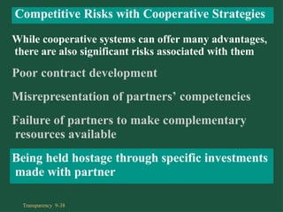 While cooperative systems can offer many advantages,
there are also significant risks associated with them
Poor contract development
Misrepresentation of partners’ competencies
Failure of partners to make complementary
resources available
Being held hostage through specific investments
made with partner
Competitive Risks with Cooperative Strategies
Transparency 9-38
 