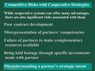 While cooperative systems can offer many advantages,
there are also significant risks associated with them
Poor contract development
Misrepresentation of partners’ competencies
Failure of partners to make complementary
resources available
Being held hostage through specific investments
made with partner
Misunderstanding a partner’s strategic intent
Competitive Risks with Cooperative Strategies
Transparency 9-39
 