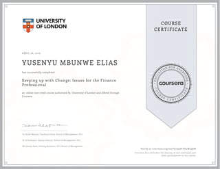 EDUCA
T
ION FOR EVE
R
YONE
CO
U
R
S
E
C E R T I F
I
C
A
TE
COURSE
CERTIFICATE
APRIL 26, 2016
YUSENYU MBUNWE ELIAS
Keeping up with Change: Issues for the Finance
Professional
an online non-credit course authorized by University of London and offered through
Coursera
has successfully completed
Dr Sarah Warnes, Teaching Fellow, School of Management, UCL
Dr A Parkinson, Deputy Director, School of Management, UCL
Mr Suman Saha, Visiting Academic, UCL School of Management
Verify at coursera.org/verify/956VFE4WLQJN
Coursera has confirmed the identity of this individual and
their participation in the course.
 