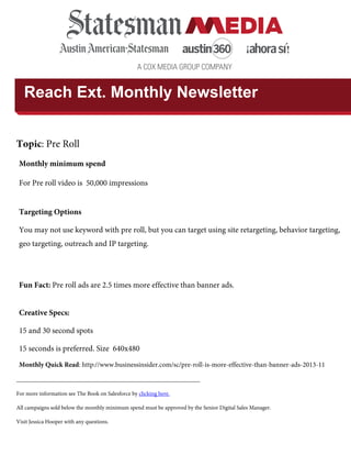 A COX MEDIA GROUP COMPANY
Reach Ext. Monthly Newsletter
Topic: Pre Roll
Monthly Quick Read: http://www.businessinsider.com/sc/pre-roll-is-more-effective-than-banner-ads-2013-11
________________________________________________________________
For more information see The Book on Salesforce by clicking here.
All campaigns sold below the monthly minimum spend must be approved by the Senior Digital Sales Manager.
Visit Jessica Hooper with any questions.
Monthly minimum spend
For Pre roll video is 50,000 impressions
Targeting Options
You may not use keyword with pre roll, but you can target using site retargeting, behavior targeting,
geo targeting, outreach and IP targeting.
Fun Fact: Pre roll ads are 2.5 times more effective than banner ads.
Creative Specs:
15 and 30 second spots
15 seconds is preferred. Size 640x480
 