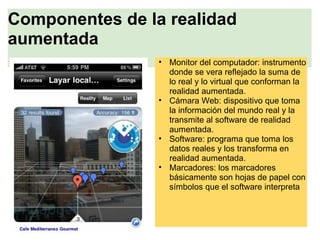 Componentes de la realidad
aumentada
• Monitor del computador: instrumento
donde se vera reflejado la suma de
lo real y lo virtual que conforman la
realidad aumentada.
• Cámara Web: dispositivo que toma
la información del mundo real y la
transmite al software de realidad
aumentada.
• Software: programa que toma los
datos reales y los transforma en
realidad aumentada.
• Marcadores: los marcadores
básicamente son hojas de papel con
símbolos que el software interpreta
 