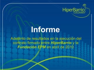 Informe
 Adelanto de resultados en la ejecución del 
contrato firmado entre HiperBarrio y la 
Fundación EPM en abril de 2010
 