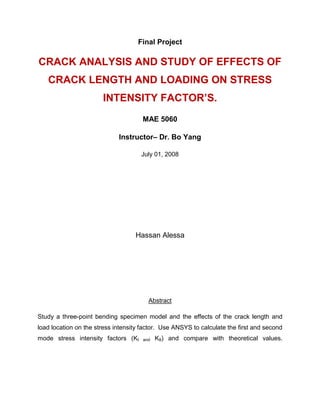 Final Project
CRACK ANALYSIS AND STUDY OF EFFECTS OF
CRACK LENGTH AND LOADING ON STRESS
INTENSITY FACTOR’S.
MAE 5060
Instructor– Dr. Bo Yang
July 01, 2008
Hassan Alessa
Abstract
Study a three-point bending specimen model and the effects of the crack length and
load location on the stress intensity factor. Use ANSYS to calculate the first and second
mode stress intensity factors (KI and KII) and compare with theoretical values.
 