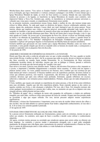 Meishu-Sama disse outrora: "Vou salvar os Estados Unidos". Confirmando essas palavras, parece que a
nova civilização, que liga o horizontal e o vertical, começou a propagar o seu brilho. É nosso desejo que a
Igreja Messiânica Mundial do Japão, ao invés de ficar restrita a si mesma, falando das suas maravilhas
somente às pessoas a ela ligadas, se transforme na Igreja Messiânica do mundo; caso contrário, será
impossível liderar a Nova Era. Gostaria que, unidos, os messiânicos se tornassem pessoas universais e,
voltando suas vistas para o mundo, se empenhassem firmemente nesse sentido.
Se, no presente momento, concentrarmos nossas forças, dando o melhor de nós, não teremos tempo para
criticar as falhas alheias. Se cada qual seguir as diretrizes da Igreja e houver colaboração unânime, com
certeza, algum dia, poderemos alcançar o nosso ideal, por mais inatingível que ele possa parecer. Nesse
ínterim, desejo que ampliem suas visões o máximo possível, procurando apreender tudo aquilo que for
surgindo no caminho e que possa contribuir de maneira eficaz para sua própria elevação. Desde o início, o
mundo é um só, não existindo diferenças para Deus. Não há um limite para a nossa elevação, e ela é o que
mais agrada ao Criador. Os jovens que se encarregarão da Nova Era, devem vivificar sua ilimitada energia
na leitura e na obtenção de experiências. Desejo que assim se preparem para o futuro e, quando forem ao
exterior, estejam com o "Tie Shokaku" (Inteligência da Percepção Verdadeira) polido, para poderem
responder e explicar sob quaisquer ângulos os Ensinamentos de Meishu-Sama de maneira satisfatória.
Gostaria também que gravassem em suas mentes que a Igreja Messiânica Mundial, como seu nome está
mostrando, é uma grande religião que deverá se expandir entre os homens do mundo todo, e começassem a
estudar e a aprender com os pequenos fatos do dia-a-dia.
23 de janeiro de 1956

ADQUIRIR O MÁXIMO DE EXPERIÊNCIAS DURANTE A JUVENTUDE
Dizem que Deus não solta a corda da salvação uma vez que a tenha estendido. Por isso, quando se recebe
uma missão Divina, é melhor ser dócil. Até lá, as pessoas que estão na escola, devem se inteirar ao máximo
dos fatos ocorridos no mundo; basta estudar firmemente. Se os Ensinamentos de Deus estiverem
solidamente incutidos dentro do indivíduo, mesmo que este se dedique à Ciência, passará a utilizá-la
corretamente, de modo que não haverá perigo do "caçador virar caça".
Para salvar a era atual, é preciso usar métodos atuais. Todavia, não devemos ficar presos a eles; enquanto se
é jovem, o importante é trabalhar diligentemente e assimilar vários assuntos. A vitória está em aspirar e
praticar muitas coisas. Às vezes, poderá incorrer-se em fracasso, mas é melhor que isso aconteça do que
nada realizar por temer o insucesso. O fracasso também serve de experiência; portanto, devemos realizar as
coisas que achamos positivas, sem temê-lo. Logicamente, não devemos agir de forma desordenada. Ao
contrário, devemos agir após uma reflexão mais profunda. Entretanto, quando refletimos em excesso,
sobrevém a indecisão e nos tornamos pouco empreendedores. Portanto, desejo que em nada ultrapassem os
limites.
É bom, também, que ouçam com atenção as experiências de outras pessoas, a fim de tê-las como referência
para suas atividades. Aqueles que não têm experiência própria, ficam expondo apenas as dos outros ou
aquelas contidas nos livros, e não alcançam a sabedoria. Por isso, não é bom. Em situações normais não
existe qualquer inconveniência se a pessoa não é sábia, mas, no momento em que ela se deparar com uma
situação adversa, infalivelmente terá que sofrer.
Os "filhinhos de papai" têm a vantagem de terem sido poupados do sofrimento e criados em ambiente
tranqüilo; por outro lado, verifica-se neles uma escassez de força de vontade. Ocupar uma boa posição ainda
na juventude é algo que requer reflexão. Por isso, devem procurar adquirir muitas experiências
significativas.
Obviamente, a leitura dos Ensinamentos é importante como um meio de receber Johrei através dos olhos e
dos ouvidos, mas de nada adianta se a pessoa apenas ficar lendo e adquirindo conhecimentos; só isso não é
fé. A fé se torna viva somente quando é praticada.
23 de agosto de 1959

ESTUDAR COM O OBJETIVO DE ALCANÇAR UMA VIDA DIGNA
Se a pessoa estiver firmemente embasada nos Ensinamentos, jamais cairá em extremos, mesmo no que se
refere aos estudos. Ao contrário, será capaz de fazer a escolha e decidir como utilizar o conhecimento
adquirido.
Até agora, existiam muitas pessoas na sociedade que estudavam apenas para serem cultas ou obterem um
bom emprego. Ao contrário, é preciso mudar o pensamento arraigado com o qual estão estudando
atualmente, de alcançar uma vida digna, para o pensamento de construir verdadeiramente o Paraíso na Terra.
Este é o ponto de diferenciação entre a visão aberta e a visão fechada do ser humano.
23 de agosto de 1959
 
