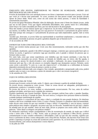 ENQUANTO SÃO JOVENS, EMPENHEM-SE NO TREINO DE HUMILDADE, MESMO QUE
PRECISEM BUSCAR COM AFINCO
O treino de humildade feito com satisfação torna-se um ótimo e importante exercício para o jovem. Creio até
que vocês já o devem estar praticando. Às vezes, acontece de uma pessoa ocupar uma posição elevada
apesar da pouca idade. Neste caso, como ela está acima das outras pessoas, o treino de humildade é
extremamente necessário.
Os jovens da Igreja Messiânica Mundial, além da dedicação, devem estar à frente dos demais jovens, ainda
que um ou dois passos. Creio que alguns enfrentarão dificuldades, mas, quanto maior for a dificuldade,
maior força e luz serão concedidas por Deus, por isso não há motivo de preocupação.
Deus não manda o jovem realizar aquilo que é impossível. Se ele tentar, infalivelmente, conseguirá realizar
seu intento, ou melhor, Deus fará com que isso seja possível. O essencial é o pensamento de querer realizar.
Não fazer porque não consegue é o procedimento de pessoas que nada empreendem; agindo, tudo se torna
possível.
Acredito que, doravante, os jovens farão sua espiritualidade se manifestar amplamente e, vencendo todas as
dificuldades, mostrarão às pessoas em geral a grandeza daqueles que se baseiam na fé.
23 de novembro de 1960

ENFRENTAR TUDO COM CORAGEM E BOA VONTADE
Parece que existem muitas pessoas que vivem seus dias monotonamente, realizando tarefas que não lhes
agradam.
Na realidade, atualmente, quando é tão difícil conseguir emprego, o máximo que a pessoa pode fazer após se
formar na escola, é agarrar-se à primeira vaga que encontrar, pois é grande o número de pessoas que se
formam todos os anos.
Por outro lado, creio que somar experiências com trabalhos que não trazem satisfação, é uma fase de
aprimoramento necessária aos jovens. Mesmo se tratando de trabalho que, no início, não lhe agrada, à
medida que a pessoa for desenvolvendo-o com seriedade e dedicação, ela passa inesperadamente a se
interessar pelo que faz, e não são poucos os exemplos daqueles que alcançaram sucesso. Portanto, assim
como existe o provérbio "A sorte ou o azar são imprevisíveis", a felicidade ou a infelicidade do homem
dependem unicamente da sua forma de pensar e aceitar as coisas.
Se o ser humano enfrentar tudo com coragem e boa vontade, apreendendo e pesquisando cada coisa, poderá
ampliar cada vez mais o seu interesse, a ponto de entender que a vida é um tesouro inesgotável.
1o de setembro de 1956

O QUE SE ESPERA DOS JOVENS

A UNIÃO ACIMA DE TUDO
Gostaria que tivessem, acima de tudo, união. E, depois, que evitassem a quebra da unidade da Igreja.
Os jovens devem comportar-se como jovens. Todas as coisas devem ser adequadas, principalmente o
pensamento, a palavra, o vestuário e a ação.
Os jovens são ativos e, às vezes, acabam se entusiasmando excessivamente. Por isso, antes de realizar
qualquer atividade, seria bom ouvir a opinião dos ministros.
Gostaria igualmente que fossem humildes. Mesmo que consigam realizar boas ações e grandes façanhas,
99% dos casos se devem à Vontade de Deus. Por esso motivo, o religioso deve procurar manter-se humilde,
evitando qualquer manifestação de orgulho.
Um outro aspecto é a consciência de que entre o ideal e a realidade há uma grande distância. Os idealistas
tendem a não levar a realidade muito a sério. E como o Paraíso Terrestre é o grandioso ideal da humanidade,
todos devem estar cientes de que esse caminho é longo e difícil. O importante é, sem ter pressa, começar
pelas práticas mais simples e progredir, um pouco que seja, no dia-a-dia. Amanhã mais do que hoje, e depois
de amanhã mais do que amanhã. Antes de mais nada, devem se preparar com muita calma. São sábias as
palavras: "Altos ideais se atingem com práticas simples".
Os obstáculos espirituais sempre acompanharam a obra de reconstrução do mundo, de modo que é difícil
evitar o atrito entre o Bem e o Mal. Assim, entre as pessoas que se dedicam à Obra Divina, ocorrem
constantemente os mais variados sofrimentos e dificuldades. Cada vez que eles são vencidos, significa que
houve o polimento da alma e somos abençoados com a força Divina. Portanto, não devemos ficar tristes nem
perder a esperança só porque as coisas não acontecem como queremos. Se, ao invés disso, nos empenharmos
incansavelmente, com certeza alcançaremos o nosso objetivo.
1o de julho de 1958
 