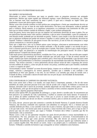 MANIFESTAR O PATRIOTISMO BASEADO

NO AMOR À HUMANIDADE
Observando os países, concluímos que tanto os grandes como os pequenos possuem um arraigado
patriotismo. Mesmo que sejam regidos por diferentes regimes, como liberalismo, comunismo, etc., todos
eles se baseiam num forte sentimento de amor à pátria. E qual será a situação no Japão? Sinto que
atualmente o nosso país deixa muito a desejar.
Muitas vezes têm ocorrido conflitos na área política por extrapolarem o limite que naturalmente deveria ser
respeitado, uma vez que se trata de uma nação democrática. Por haver esse desrespeito, acaba-se partindo
para a violência. Dessa maneira, se os japoneses começarem a se confrontar com sentimento de ódio, por
mais que no íntimo tenham vontade de melhorar o Japão, o país acabará enfraquecido.
Antes da guerra, houve uma época em que era imposto um sentimento distorcido de amor à pátria. Por ser
um patriotismo baseado numa visão estreita e arbitrária, e não no amor à humanidade, o país foi conduzido a
uma direção errada, acabando por ser derrotado na guerra. Todavia, como reação a esse tipo de atitude, sinto
que os japoneses acabaram por perder até mesmo o orgulho e o amor à pátria, que, obviamente, deveriam ter
mantido. Embora o ufanismo do pós-guerra tivesse sido inevitável, já está na hora de começarem a surgir
críticas construtivas e a iniciativa própria.
Sinto que o Japão deve, sem ver os demais países como inimigos, relacionar-se amistosamente com todos
eles, empenhando-se na formação de um mundo unificado, a fim de poder cumprir a sua missão de paz e,
com o consenso geral do povo, servir de exemplo para o mundo. Para tanto, é decisivo que a nação recupere,
em primeiro lugar, seu potencial e se empenhe na manifestação dos princípios morais. Só assim o Japão
poderá merecer o respeito dos demais países.
Cada nação possui características peculiares, recebidas dos Céus, as quais, um dia, lhe servirão para cumprir
o importante papel de construção do mundo unificado que está para surgir. O fato de termos nascido no
Japão, significa que fomos designados para contribuir para o bem-estar da humanidade e que devemos amar
sua missão. Seria problemático se fôssemos cosmopolitas de nacionalidade desconhecida. Meishu-Sama nos
ensinou: "Em termos concretos, o nosso patriotismo deverá colocar acima de tudo a segurança dos nossos
noventa milhões de irmãos e, como um país de moral e de justiça, contribuir para a paz mundial, recebendo
o amor e o respeito de todos".
Acrescentando o termo "mundial" ao nome da nossa Igreja, visamos ser os melhores do mundo e, ao mesmo
tempo, valorizar a prerrogativa de sermos japoneses. Acredito que o trabalho a nós confiado é dar
importância ao belo solo japonês, à sua arte, ao seu folclore e ao caminho que esteja de acordo com a
Vontade de Deus, vivificando e desenvolvendo tudo isso em prol da paz e da felicidade da humanidade.
1o de setembro de 1960

NÃO CONTRARIAR O CAMINHO DA GRANDE NATUREZA
Para vocês serem úteis a Deus e ao mundo, seu corpo físico é importante; portanto, a fim de não terem
distúrbios de saúde, precisam procurar levar uma vida de acordo com a lógica. Se beberem e comerem em
demasia, deixando tudo à mercê da juventude, acabarão adquirindo um mau hábito crônico para o resto da
vida. Realmente, acho que devem pensar no futuro e assimilar os bons costumes enquanto são jovens.
Farei, a seguir, algumas pequenas observações.
Devem comer apenas 80% da capacidade do estômago e, a rigor, dormir e acordar cedo. Se encontrarem um
bom parceiro e as condições de vida o permitirem, é melhor se casarem sem muita demora. O essencial é
que as almas de ambos combinem bem. Não é bom que os jovens se casem levados por um impulso
momentâneo. Acredito que devam ser dóceis e acumular méritos, para se unirem de acordo com a Vontade
de Deus.
Em suma, devem precaver para não contrariar o caminho da Grande Natureza. E quando dizemos Grande
Natureza, não devemos confundir esta expressão com abandono ou selvageria. Isto é, o homem tem um
caminho definido por Deus, e esse caminho existe não só para o homem, mas para todas as coisas. É graças
a ele que tudo existe. Até mesmo para amar as pessoas, o amor incorreto não é bom, pois se liga ao mal. É
preciso que seja um amor correto, que segue a Verdade. O homem deve trilhar o caminho que lhe foi
determinado e não se animalizar.
Muitas vezes a vida vai nos apresentar situações nas quais deverá prevalecer a nossa nacionalidade ou o
universalismo. Por isso, precisam ser, ao mesmo tempo, japoneses e universais. Conscientizando-se da
missão do Japão, devem agir como pessoas universais. Mas não devem ser pessoas universais de
nacionalidade desconhecida. Entre os japoneses da atualidade, são poucos aqueles que realmente amam o
país e sentem orgulho dele. Não devem ser assim. Amar o seu próprio país é o sentimento verdadeiro do
homem. Trilhando o caminho do homem é que conseguirão se tornar verdadeiros seres humanos.
 