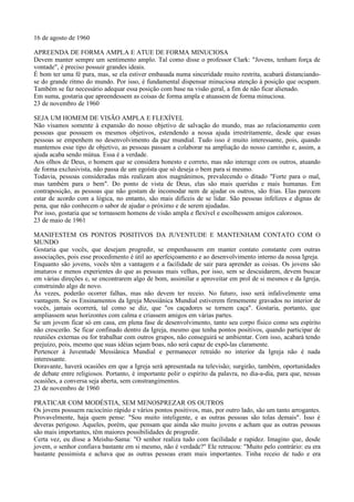 16 de agosto de 1960

APREENDA DE FORMA AMPLA E ATUE DE FORMA MINUCIOSA
Devem manter sempre um sentimento amplo. Tal como disse o professor Clark: "Jovens, tenham força de
vontade", é preciso possuir grandes ideais.
É bom ter uma fé pura, mas, se ela estiver embasada numa sinceridade muito restrita, acabará distanciando-
se do grande ritmo do mundo. Por isso, é fundamental dispensar minuciosa atenção à posição que ocupam.
Também se faz necessário adequar essa posição com base na visão geral, a fim de não ficar alienado.
Em suma, gostaria que apreendessem as coisas de forma ampla e atuassem de forma minuciosa.
23 de novembro de 1960

SEJA UM HOMEM DE VISÃO AMPLA E FLEXÍVEL
Não visamos somente à expansão do nosso objetivo de salvação do mundo, mas ao relacionamento com
pessoas que possuem os mesmos objetivos, estendendo a nossa ajuda irrestritamente, desde que essas
pessoas se empenhem no desenvolvimento da paz mundial. Tudo isso é muito interessante, pois, quando
mantemos esse tipo de objetivo, as pessoas passam a colaborar na ampliação do nosso caminho e, assim, a
ajuda acaba sendo mútua. Essa é a verdade.
Aos olhos de Deus, o homem que se considera honesto e correto, mas não interage com os outros, atuando
de forma exclusivista, não passa de um egoísta que só deseja o bem para si mesmo.
Todavia, pessoas consideradas más realizam atos magnânimos, prevalecendo o ditado "Forte para o mal,
mas também para o bem". Do ponto de vista de Deus, elas são mais queridas e mais humanas. Em
contraposição, as pessoas que não gostam de incomodar nem de ajudar os outros, são frias. Elas parecem
estar de acordo com a lógica, no entanto, são mais difíceis de se lidar. São pessoas infelizes e dignas de
pena, que não conhecem o sabor de ajudar o próximo e de serem ajudadas.
Por isso, gostaria que se tornassem homens de visão ampla e flexível e escolhessem amigos calorosos.
23 de maio de 1961

MANIFESTEM OS PONTOS POSITIVOS DA JUVENTUDE E MANTENHAM CONTATO COM O
MUNDO
Gostaria que vocês, que desejam progredir, se empenhassem em manter contato constante com outras
associações, pois esse procedimento é útil ao aperfeiçoamento e ao desenvolvimento interno da nossa Igreja.
Enquanto são jovens, vocês têm a vantagem e a facilidade de sair para aprender as coisas. Os jovens são
imaturos e menos experientes do que as pessoas mais velhas, por isso, sem se descuidarem, devem buscar
em várias direções e, se encontrarem algo de bom, assimilar e aproveitar em prol de si mesmos e da Igreja,
construindo algo de novo.
Às vezes, poderão ocorrer falhas, mas não devem ter receio. No futuro, isso será infalivelmente uma
vantagem. Se os Ensinamentos da Igreja Messiânica Mundial estiverem firmemente gravados no interior de
vocês, jamais ocorrerá, tal como se diz, que "os caçadores se tornem caça". Gostaria, portanto, que
ampliassem seus horizontes com calma e criassem amigos em várias partes.
Se um jovem ficar só em casa, em plena fase de desenvolvimento, tanto seu corpo físico como seu espírito
não crescerão. Se ficar confinado dentro da Igreja, mesmo que tenha pontos positivos, quando participar de
reuniões externas ou for trabalhar com outros grupos, não conseguirá se ambientar. Com isso, acabará tendo
prejuízo, pois, mesmo que suas idéias sejam boas, não será capaz de expô-las claramente.
Pertencer à Juventude Messiânica Mundial e permanecer retraído no interior da Igreja não é nada
interessante.
Doravante, haverá ocasiões em que a Igreja será apresentada na televisão; surgirão, também, oportunidades
de debate entre religiosos. Portanto, é importante polir o espírito da palavra, no dia-a-dia, para que, nessas
ocasiões, a conversa seja aberta, sem constrangimentos.
23 de novembro de 1960

PRATICAR COM MODÉSTIA, SEM MENOSPREZAR OS OUTROS
Os jovens possuem raciocínio rápido e vários pontos positivos, mas, por outro lado, são um tanto arrogantes.
Provavelmente, haja quem pense: "Sou muito inteligente, e as outras pessoas são tolas demais". Isso é
deveras perigoso. Aqueles, porém, que pensam que ainda são muito jovens e acham que as outras pessoas
são mais importantes, têm maiores possibilidades de progredir.
Certa vez, eu disse a Meishu-Sama: "O senhor realiza tudo com facilidade e rapidez. Imagino que, desde
jovem, o senhor confiava bastante em si mesmo, não é verdade?" Ele retrucou: "Muito pelo contrário: eu era
bastante pessimista e achava que as outras pessoas eram mais importantes. Tinha receio de tudo e era
 