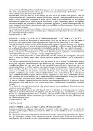 extremamente tímido. Principalmente diante de moças, meu rosto ficava quente a ponto de eu nem conseguir
falar. Sentia-me realmente desolado, achando que não teria mais jeito se continuasse tão tímido."
Então, surpresa, fiquei pensando: "Será verdade?"
Pensando bem, sinto que pelo fato de ter passado por essa fase é que Meishu-Sama precisou fazer um
esforço além do normal e, graças a isso, adquiriu confiança em si mesmo e foi conquistando todas as coisas.
Assim, é errado menosprezar uma pessoa só porque ela está agindo de maneira estranha. No processo pelo
qual as pessoas passam para se tornarem figuras proeminentes, existem várias etapas; por isso, não podemos
menosprezar aquelas que hoje estão no declínio ou aparentam ser inúteis. O correto é pensar que todos nós
somos igualmente imperfeitos e, antes de mais nada, com humildade, orar fervorosamente a Deus, a fim de
recebermos forças para agir.
Em suma, gostaria que se esforçassem diária e constantemente no sentido de aperfeiçoar o seu interior, com
o propósito de realizar grandes feitos. E também que se empenhassem no polimento da alma com o objetivo
de se tornarem homens úteis a Deus.
10 de novembro de 1960

REALIZAR O ESFORÇO MÁXIMO DE ACORDO COM O JISHOI (TEMPO, LOCAL E POSIÇÃO)
Interpretando o significado do trabalho de maneira ampla, creio que não há erro em dizer que todos os
homens têm o dever de trabalhar. O ser humano deve ser sempre útil, e é fundamental ter um trabalho.
Deus não negligencia nem um instante a Sua obra de criação e desenvolvimento; portanto, o ser humano,
que é o Seu instrumento, obviamente deve cumprir alguma função em prol do progresso da sociedade e do
seu semelhante. O ser humano é, sem exceção, um trabalhador, e podemos dizer que o trabalho é sagrado.
O homem não trabalha para comer, mas come para poder trabalhar. O trem não se locomove para queimar o
carvão, e sim, queima o carvão para poder se locomover. Em muitos casos, o objetivo e o meio estão sendo
imperceptivelmente trocados, e creio que é isso que está gerando equívocos.
Deus criou e mantém vivas todas as coisas porque elas têm uma utilidade. Por conseguinte, para quem
realiza o Servir de maneira ampla, Deus concede benefícios proporcionalmente. Isso é o princípio da
Natureza.
Deus não nos concede as coisas diretamente, mas sim, através de outras pessoas. Pensando assim, tanto o
serviço que realizamos espontaneamente como aquele que nos é determinado por outrem, são trabalhos
concedidos por Deus; por isso, seja o que for, devem realizá-lo com todo amor. Mesmo que pareça um
serviço insignificante, se for feito com todo amor, infalivelmente ele se comunicará a Deus, tornando-se um
Servir prestado a Ele. Isso vem a ser a sinceridade, que acabará retornando para a própria pessoa. Desta
maneira, se o trabalho não for realizado com amor e dedicação, nunca pertencerá à própria pessoa. Por
exemplo: o empregado que executa o serviço superficialmente, com a expectativa de que as horas passem
logo e o expediente termine o quanto antes, não poderá ser promovido. Se a pessoa empreender com todo
amor o trabalho que lhe foi confiado, sem se importar se os outros estão observando ou não, com o tempo,
Deus lhe concederá um novo e melhor trabalho, se aquele não lhe for adequado.
Em suma, o verdadeiro homem é aquele que se empenha o máximo na posição que lhe foi designada. Se ele
assim proceder, esteja onde estiver, Deus o estará observando e, infalivelmente, lhe concederá proteção e
elevação.
Por se tratar da coisa mais importante da vida, gostaria que os jovens guardassem firmemente em seus
corações o que eu acabo de dizer.
As pessoas da atualidade pensam que estão fazendo o favor de trabalhar, ao invés de pensar que tiveram a
permissão de trabalhar. Até mesmo em relação a Deus, há, entre as pessoas, uma tendência de lamuriar,
dizendo não terem progredido apesar de tê-Lo servido. Acho que devemos acabar de uma vez por todas com
esse tipo de pensamento. Se não acreditarmos que o trabalho nos foi concedido por Deus, não nascerá em
nós o sentimento de gratidão.
23 de novembro de 1960

O JOVEM E A FÉ

CONSTRUAM UM ALICERCE INVISÍVEL ENQUANTO SÃO JOVENS
Gostaria de afirmar que a pessoa nunca terá um pensamento positivo em relação à vida se não lhe for
incutido o espírito religioso durante a juventude. Na Bíblia está escrito: "Lembra-te do teu Criador nos dias
da juventude".
Por conseguinte, a coisa mais importante é construírem um alicerce invisível enquanto são jovens. A partir
daí é que será erigido o alicerce visível. Mesmo que seja uma base com forma, se não estiver alicerçada na
base espiritual, que é invisível, ela cairá como um castelo construído em cima de um monte de areia. Por
 