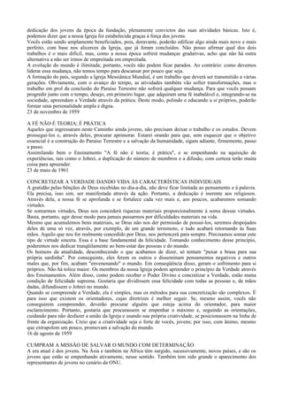 dedicação dos jovens da época da fundação, plenamente convictos das suas atividades básicas. Isto é,
podemos dizer que a nossa Igreja foi estabelecida graças à força dos jovens.
Vocês estão sendo amplamente beneficiados, pois, doravante, poderão edificar algo ainda mais novo e mais
perfeito, com base nos alicerces da Igreja, que já foram concluídos. Não posso afirmar qual dos dois
trabalhos é o mais difícil, mas, como a nossa época sofrerá mudanças gradativas, acho que não há outra
alternativa a não ser irmos de empreitada em empreitada.
A evolução do mundo é ilimitada; portanto, vocês não podem ficar parados. Ao contrário: como devemos
liderar essa mudança, não temos tempo para descansar por pouco que seja.
A formação do país, segundo a Igreja Messiânica Mundial, é um trabalho que deverá ser transmitido a várias
gerações. Obviamente, com o avanço do tempo, as atividades também vão sofrer transformações, mas o
trabalho em prol da conclusão do Paraíso Terrestre não sofrerá qualquer mudança. Para que vocês possam
progredir junto com o tempo, desejo, em primeiro lugar, que adquiram uma fé inabalável e, integrando-se na
sociedade, apreendam a Verdade através da prática. Deste modo, polindo e educando a si próprios, poderão
formar uma personalidade ampla e digna.
23 de novembro de 1959

A FÉ NÃO É TEORIA; É PRÁTICA
Aqueles que ingressaram neste Caminho ainda jovens, não precisam deixar o trabalho e os estudos. Devem
prossegui-los e, através deles, procurar aprimorar. Estarei orando para que, sem esquecer que o objetivo
essencial é a construção do Paraíso Terrestre e a salvação da humanidade, sigam adiante, firmemente, passo
a passo.
Assimilando bem o Ensinamento "A fé não é teoria; é prática", e se empenhando na aquisição de
experiências, tais como o Johrei, a duplicação do número de membros e a difusão, com certeza terão muita
coisa para apreender.
23 de maio de 1961

CONCRETIZAR A VERDADE DANDO VIDA ÀS CARACTERÍSTICAS INDIVIDUAIS
A gratidão pelas bênçãos de Deus recebidas no dia-a-dia, não deve ficar limitada ao pensamento e à palavra.
Ela precisa, isso sim, ser manifestada através da ação. Portanto, a dedicação é inerente aos religiosos.
Através dela, a nossa fé se aprofunda e se fortalece cada vez mais e, aos poucos, acabaremos somando
virtudes.
Se somarmos virtudes, Deus nos concederá riquezas materiais proporcionalmente à soma dessas virtudes.
Basta, portanto, agir desse modo para jamais passarmos por dificuldades materiais na vida.
Mesmo que acumulemos bens materiais, se Deus não nos der permissão de possuí-los, seremos despojados
deles de uma só vez, através, por exemplo, de um grande terremoto, e tudo acabará retornando às Suas
mãos. Aquilo que nos for realmente concedido por Deus, nos pertencerá para sempre. Precisamos somar este
tipo de virtude sincera. Essa é a base fundamental da felicidade. Tomando conhecimento desse princípio,
poderemos nos dedicar tranqüilamente ao bem-estar das pessoas e do mundo.
Os homens da atualidade, desconhecendo o que acabamos de dizer, só tentam "puxar a brasa para sua
própria sardinha". Por conseguinte, eles ferem os outros e disseminam pensamentos negativos e outros
males que, por fim, acabam "envenenando" o mundo. Em conseqüência disso, geram o sofrimento para si
próprios. Não há tolice maior. Os membros da nossa Igreja podem apreender o princípio da Verdade através
dos Ensinamentos. Além disso, como podem receber o Poder Divino e concretizar a Verdade, estão numa
condição de felicidade suprema. Gostaria que dividissem essa felicidade com todas as pessoas e, de mãos
dadas, difundissem o Johrei no mundo.
Quando se compreende a Verdade, ela é simples, mas os métodos para sua concretização são complexos. É
para isso que existem os orientadores, cujas diretrizes é melhor seguir. Se, mesmo assim, vocês não
conseguirem compreender, deverão procurar alguém que esteja acima do orientador, para maior
esclarecimento. Portanto, gostaria que procurassem se empenhar o máximo e, seguindo as orientações,
cuidando para não desfazer a união da Igreja e usando sua própria criatividade, se posicionassem na linha de
frente da organização. Creio que a criatividade seja o forte de vocês, jovens; por isso, com ânimo, mesmo
que extrapolem um pouco, promovam a salvação do mundo.
16 de agosto de 1959

CUMPRAM A MISSÃO DE SALVAR O MUNDO COM DETERMINAÇÃO
A era atual é dos jovens. Na Ásia e também na África têm surgido, sucessivamente, novos países, e são os
jovens que estão se empenhando ativamente, nesse sentido. Também tem sido grande o aparecimento dos
representantes de jovens no cenário da ONU.
 