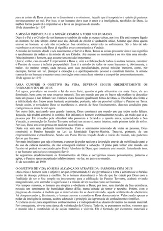para as coisas de Deus devem ser o dinamismo e o otimismo. Aquilo que é temporário e restrito já pertence
intrinsecamente ao mal. Por isso, o ser humano deve usar o amor e a inteligência, recebidos de Deus, da
melhor forma possível e empenhar-se a favor do progresso do mundo.
10 de dezembro de 1957

A MISSÃO INDIVIDUAL E A MISSÃO COMUM A TODO SER HUMANO
Deus é o Pai e o Criador do ser humano e também de todas as outras coisas, por isso Ele está sempre ligado
ao homem. Se este último cortar esse elo, deixará de existir a verdadeira união. Mesmo que Deus queira
unir-se ao homem, se este não reconhecer Sua existência, sobrevirão os sofrimentos. Só o fato de não
reconhecer a existência de Deus já significa estar contrariando a Verdade.
A missão do homem, desde o seu nascimento, é Servir a Deus. Todas as coisas possuem vida e isso significa
o recebimento da ordem e da missão do seu Criador. Até mesmo as montanhas e os rios têm uma missão.
Principalmente o homem, que assume uma missão importante.
Qual é, então, essa missão? É representar a Deus e, com a colaboração de todos os outros homens, construir
o Paraíso de eterna e infinita prosperidade. Essa é a missão de todos os seres humanos e, obviamente, a
maior. Ao mesmo tempo, cada pessoa, com suas peculiaridades, possui missões menores, como, por
exemplo, formar um lar, planejar a elevação e o aperfeiçoamento pessoal e constituir família. A atitude
correta do ser humano é manter uma correlação entre essas duas missões e cumpri-las concomitantemente.
10 de agosto de 1959

PARA CUMPRIR O OBJETIVO DA VIDA, DEVEMOS SEGUIR OBEDIENTEMENTE OS
ENSINAMENTOS DE DEUS
Até agora, prevalecia no mundo a lei do mais forte; quando o país adversário era mais fraco, ele era
dominado, bem como os seus recursos naturais. Era um mundo em que os fracos não podiam se descuidar
nem um pouco e não tinham vez. Embora todos fossem igualmente filhos de Deus, a felicidade dos fortes e
a infelicidade dos fracos eram bastante acentuadas; portanto, não era possível edificar o Paraíso na Terra.
Sendo assim, o verdadeiro Deus se manifestou e, através de Seus Ensinamentos, deu-nos condições para
corrigirmos os erros de até agora.
Por outro lado, realizando uma grande limpeza, Deus construirá um mundo em que todos serão felizes.
Todavia, não poderá construí-lo sozinho. Ele utilizará os homens espiritualmente polidos, de modo que se as
pessoas por Ele reunidas pela afinidade não passarem a Servi-Lo o quanto antes, apreendendo a Sua
Vontade, a construção do Paraíso Terrestre sofrerá um atraso e, nesse ínterim, mais pessoas terão de sofrer.
Por isso, Deus está com pressa em realizar essa reforma.
Desta vez será uma profunda transformação. Com o sentimento renovado de todas as pessoas, Deus
construirá o Paraíso baseado na Lei da Identidade Espírito-Matéria. Trata-se, portanto, de um
empreendimento extraordinário. Sendo um Plano Divino traçado desde o início do mundo, não podemos
deixar que fracasse.
Por mais inteligente que seja o homem, e apesar de poder realizar a destruição através da mobilização geral e
do uso da ciência moderna, ele não conseguirá realizar a salvação. O plano para tornar este mundo um
Paraíso só poderá ser executado pelo Poder Absoluto de Deus, que construiu este mundo. Entendendo isso,
o ser humano será salvo e conseguirá Servir.
Se seguirmos obedientemente os Ensinamentos de Deus e corrigirmos nossos pensamentos, palavras e
ações, o Paraíso será concretizado infalivelmente - no lar, no país e no mundo.
23 de novembro de 1960

O OBJETIVO DE VIDA SÓ SERÁ ALCANÇADO ATRAVÉS DA HARMONIA COM DEUS
Deus criou o homem com o objetivo de que, representando-O, ele governasse a Terra e construísse o Paraíso
isento de doença, pobreza e conflito. Se o homem desconhecer o fato de que foi criado por Deus com a
finalidade de ser o Seu templo ou instrumento para a edificação do Paraíso Terrestre, acabará vivendo
marginalizado, sem entender o significado e a missão de ter nascido como ser humano.
Nos tempos remotos, o homem era simples e obediente a Deus; por isso, sem duvidar da Sua existência,
possuía um sentimento de humildade diante d'Ele, numa atitude de temor e respeito. Porém, com o
progresso do mundo, à medida que o materialismo foi se desenvolvendo, aquele sentimento de obediência
foi desaparecendo e, finalmente, o homem passou a considerar Deus desnecessário. Valorizando apenas o
poder da inteligência humana, acabou adotando o princípio da supremacia do conhecimento científico.
A Ciência existe para adquirirmos conhecimentos e é indispensável ao desenvolvimento do mundo material.
Por conseguinte, vive-se uma época de valorização da Ciência. Todavia, se pensarmos melhor, veremos que
o mundo não é constituído só de coisas materiais e visíveis. Ele é formado por elementos materiais e
 