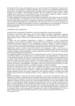 O Caminho de Deus avança continuamente, por isso, vocês não podem ficar indiferentes à situação atual.
Esta, longe de ser incontrolável, é bastante satisfatória. Mas, ao invés de se contentarem apenas com isso,
gostaria que se empenhassem com determinação, almejando alcançar de qualquer forma o objetivo traçado.
Acredito que esse espírito é absolutamente necessário. Deus nos concedeu a missão de salvar o mundo
confiando nesse espírito, por isso não podemos traí-Lo. Se não tiverem o ímpeto de cumprir a missão a
qualquer custo, como poderemos chamá-los de divulgadores do Caminho?
Os antigos pregadores do budismo eram realmente dignos de admiração. Numa época em que não existiam
trem nem eletricidade, eles caminhavam no meio do mato cheio de animais ferozes e cobras venenosas,
levando consigo apenas um chapéu e um cajado para transmitir os Ensinamentos. Em comparação com eles,
vocês são bastante abençoados, pois está tudo pronto. Por outro lado, isso faz com que se acomodem. Se
aproveitarmos as condições atuais baseados na força de vontade daqueles que nos precederam, não haverá
nada que não possamos realizar. O importante é pensar firmemente: "Vou fazer, preciso fazer".
23 de março de 1961

A RESPEITO DO CASAMENTO

ATRAVÉS DO CASAMENTO É POSSÍVEL VIVER PLENAMENTE COMO SER HUMANO
No Paraíso, o casal não são duas pessoas, mas sim, uma unidade. Isto porque, classificando a atuação da
alma humana, temos a coragem, a inteligência, o amor e a afeição. No "Koten kojiki" (N.T.: registro da
história antiga do Japão), também há uma explicação segundo a qual a alma é igualmente dividida em quatro
atuações.
O homem tem como principais características a coragem e a inteligência, e, como características
secundárias, o amor e a afeição. Já a mulher é o oposto. De modo que o homem e a mulher representam uma
combinação de elementos opostos. Por isso, normalmente, o homem é racional, e a mulher, sentimental.
Assim, um homem e uma mulher que apresentem combinações espirituais opostas do mesmo nível, unem-se
no tempo certo. Os Céus permitem essa união para que eles possam atuar como um único ser perfeito.
Quando duas pessoas se unem, torna-se-lhes possível viver plenamente. Assim, se for levado em
consideração apenas o homem ou a mulher, ocorrerá um desfalque. Algumas pessoas são diferentes; mesmo
sozinhas, conseguem utilizar perfeitamente as quatro atuações da alma. Mas, de modo geral, as combinações
estão dispostas da forma acima mencionada.
Na contagem dos habitantes no Paraíso, o casal é contado como uma só pessoa. Como eles possuem vontade
e pensamento idênticos, as suas fisionomias, as suas formas físicas, o seu comportamento e o timbre da sua
voz são realmente parecidos. Na Terra, os seres humanos herdam os traços físicos de seus pais. Mesmo que
os cônjuges tenham fisionomias diferentes, quando observamos mais detalhadamente, descobrimos alguns
pontos em comum entre eles, devido ao convívio. Isso acontece porque a aura e o sentimento de ambos
estão em constante inter-relacionamento. Mesmo que no início haja diferenças de personalidade, após longo
tempo de convivência, as personalidades se equiparam, sendo que a que está em nível mais baixo, se eleva,
para alcançar a que está mais elevada, e os sentimentos acabam se tornando semelhantes.
Devemos ter consciência de que a missão de atar a afinidade dos casais e de assisti-los cabe à divindade
protetora do local onde eles moram, que exerce a função de intermediária, com a permissão do Mundo
Divino. Como eu disse há pouco, o homem e a mulher cujos espíritos combinam, nascem com as duas
atuações principais da alma e são criados e educados por suas respectivas famílias. Ao atingirem uma idade
adequada, pela intervenção da divindade protetora, ocorre o pedido de casamento e eles passam a viver
juntos.
Quando almas-gêmeas se unem, não há perigo de separação, e o casal vive em harmonia por toda a vida.
Atualmente, no entanto, a afinidade dos elos espirituais está bastante confusa, de modo que o encontro de
casais que realmente combinam, tem sido bem mais difícil do que antigamente. Pelo fato de tratarem a união
sagrada do casamento de forma leviana, têm ocorrido tragédias familiares com uma certa freqüência. Mas
tudo isso é ocasionado pelas máculas espirituais de ambos. Para haver união, é necessário que, entre as duas
pessoas, existam afinidade e missão concedida pelo Mundo Divino. Os casais que têm a permissão de ter
filhos, têm afinidades profundas; cientes disso, eles devem se esforçar para caminhar juntos, com amor. Não
há outro meio melhor do que cultivar um profundo amor. Após terem ultrapassado juntos os sofrimentos e
os momentos difíceis, o amor que surge daí é tão grande, que a união se torna inquebrantável. Por isso, se
agirem sempre com paciência e profundo sentimento, os casais certamente receberão a bênção Divina.
10 de agosto de 1955
 