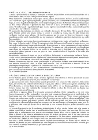 UNIÃO DE ACORDO COM A VONTADE DE DEUS
A razão é predominante no homem, e a emoção, na mulher. O casamento, no seu verdadeiro sentido, não é
senão a união entre a razão e a emoção de um mesmo espírito.
O ser humano foi criado desde o início para ser uno, através do casamento. Por isso, a nossa outra metade
está vivendo em algum lugar deste planeta. Quando crescemos, essa outra metade também cresce em algum
lugar, e, com a chegada do tempo certo, ocorre a aproximação, pela ação da Natureza. O casamento acontece
de duas formas: arranjado ou por namoro. Seja como for, aí existe a Vontade de Deus, que determina a
união. O melhor casal é aquele formado pelo mesmo espírito: uma metade recebe a outra metade que lhe
convém. Esse é o verdadeiro casamento.
Os casamentos da atualidade, no entanto, são realizados de maneira deveras falha. Não se aguarda a hora
certa. Quando sentem uma atração mútua, o homem e a mulher se casam, mas eles não formam um
verdadeiro casal de almas gêmeas. Há, também, pessoas que se casam por interesse financeiro ou por
questão de posição social. Esses também não são casamentos verdadeiros, e por isso, logicamente, não serão
bem sucedidos.
Existem triângulos amorosos e diversos outros casos, e esse talvez seja o maior sofrimento do ser humano.
Por vezes, é algo inexorável. O fato de acontecerem tais fenômenos significa que há muito tempo vêm
ocorrendo gradativos desvios na união de metades desencontradas; as outras metades que sobraram, acabam
se unindo, e por isso a situação se agrava cada vez mais. As pessoas que estão unidas pela combinação das
suas almas são realmente felizes. Aí se verifica a diferença entre a felicidade e a infelicidade. Por
conseguinte, devem procurar o seu par, para se casar, conscientizados da importância da união pela
permissão de Deus.
O verdadeiro casamento é aquele em que a inteligência do homem e o sentimento da mulher se fundem.
Assim, os dois conseguem realizar o trabalho com o espírito unido. O verdadeiro casal possui personalidade
perfeita. No Reino dos Céus, esses casais são contados como pessoas Divinas.
Pessoas extremamente especiais, como, por exemplo, as que recebem de Deus uma missão especial ou as
que possuem determinado carma, às vezes vivem solteiras. Mas, de acordo com a Vontade Divina, as
pessoas precisam passar pela experiência do casamento uma vez na vida.
Existe uma grande diferença na Obra Divina quando ela é desenvolvida por casais. Não haverá alegria maior
para Deus do que toda a família participar unida da Sua Obra.
10 de setembro de 1959

NÃO É PRECISO PREOCUPAR-SE COM A BELEZA EXTERIOR
No ser humano, existe a beleza física e a beleza espiritual. Seria ideal se as pessoas possuíssem as duas
juntas. Todos gostariam de ser assim, mas dificilmente isso acontece.
As pessoas nascem com a beleza natural quando praticaram boas ações em vidas anteriores. Para serem
belas, obviamente, elas herdaram a forma física dos pais, mas o fato de serem assim significa uma bênção de
Deus. Portanto, as pessoas belas devem agradecer muito a Deus por sua beleza e, polindo-a ainda mais,
tornar o mundo mais belo e atraente. Se conseguirem deleitar os olhos das pessoas com sua beleza, elas
estarão de acordo com a Natureza.
Além disso, se a pessoa deixar de se preocupar apenas com a beleza exterior e empenhar-se em polir o seu
interior ingressando na Fé e praticando o bem, com toda certeza essa beleza interior se manifestará, e ela
ficará ainda mais bela. Nos tempos antigos, havia religiosos que ensinavam: "Como existem mais pessoas
feias do que bonitas neste mundo, as pessoas belas devem se reservar e ocultar o máximo a sua beleza". Mas
a beleza torna o mundo mais alegre; portanto, não há razão para se agir com tanta reserva. Gostaria que
ampliassem ao máximo a beleza natural que possuem, mas que a utilizassem exclusivamente para o bem. Se
a utilizarem para o mal, ela deixará de se manifestar e, com o passar do tempo, acabará perdendo o seu
brilho.
As pessoas feias também não devem jamais ser pessimistas. A beleza interior é ainda mais bela; quando a
pessoa possui beleza interior, esta se manifestará infalivelmente. Por outro lado, por mais feia que uma
pessoa seja, se a observarmos com atenção, encontraremos alguma beleza exterior, como, por exemplo, os
olhos, a delicadeza dos lábios ou a fisionomia atraente. Há pessoas que gostam mais de um rosto com certas
imperfeições do que de um rosto perfeito como o de uma boneca. Por isso, como o padrão de beleza muda
de acordo com a época e de indivíduo para indivíduo, não há necessidade de ficar pessimista.
Em suma, a maior felicidade é a pessoa unir-se a alguém que reconheça a sua beleza, seja ela interior ou
exterior. As pessoas em geral consideram que seus cônjuges são reencarnações de divindades ou anjos; por
isso o mundo se mantém harmonioso, o que é muito bom.
10 de maio de 1960
 