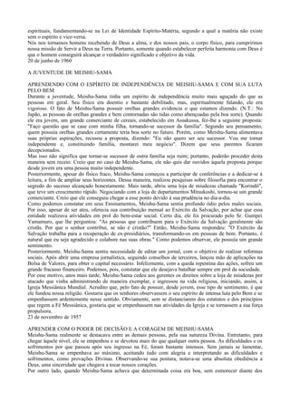 espirituais, fundamentando-se na Lei de Identidade Espírito-Matéria, segundo a qual a matéria não existe
sem o espírito e vice-versa.
Nós nos tornamos homens recebendo de Deus a alma, e dos nossos pais, o corpo físico, para cumprirmos
nossa missão de Servir a Deus na Terra. Portanto, somente quando estabelecer perfeita harmonia com Deus é
que o homem conseguirá alcançar o verdadeiro significado e objetivo da vida.
20 de junho de 1960

A JUVENTUDE DE MEISHU-SAMA

APRENDENDO COM O ESPÍRITO DE INDEPENDÊNCIA DE MEISHU-SAMA E COM SUA LUTA
PELO BEM
Durante a juventude, Meishu-Sama tinha um espírito de independência muito mais aguçado do que as
pessoas em geral. Seu físico era doentio e bastante debilitado, mas, espiritualmente falando, ele era
vigoroso. O fato de Meishu-Sama possuir orelhas grandes evidencia o que estamos dizendo. (N.T.: No
Japão, as pessoas de orelhas grandes e bem contornadas são tidas como abençoadas pela boa sorte). Quando
ele era jovem, um grande comerciante de cereais, estabelecido em Assakussa, fez-lhe a seguinte proposta:
"Faço questão que se case com minha filha, tornando-se sucessor da família". Segundo seu pensamento,
quem possuía orelhas grandes certamente teria boa sorte no futuro. Porém, como Meishu-Sama alimentava
suas próprias aspirações, recusou a proposta, dizendo: "Eu não quero ser seu sucessor. Vou me tornar
independente e, constituindo família, montarei meu negócio". Dizem que seus parentes ficaram
decepcionados.
Mas isso não significa que tornar-se sucessor de outra família seja ruim; portanto, poderão proceder desta
maneira sem receio. Creio que no caso de Meishu-Sama, ele não quis dar ouvidos àquela proposta porque
desde jovem era uma pessoa muito independente.
Posteriormente, apesar do físico fraco, Meishu-Sama começou a participar de conferências e a dedicar-se à
leitura, a fim de ampliar seus horizontes. Dessa maneira, realizou pesquisas sobre filosofia para encontrar o
segredo do sucesso alcançado honestamente. Mais tarde, abriu uma loja de miudezas chamada "Korindô",
que teve um crescimento rápido. Negociando com a loja de departamentos Mitsukoshi, tornou-se um grande
comerciante. Creio que ele conseguiu chegar a esse ponto devido à sua prudência no dia-a-dia.
Como podemos constatar em seus Ensinamentos, Meishu-Sama sentia profundo ódio pelos males sociais.
Por isso, apesar de ser ateu, oferecia sua contribuição mensal ao Exército da Salvação, por achar que essa
entidade realizava atividades em prol do bem-estar social. Certo dia, ele foi procurado pelo Sr. Gumpei
Yamamuro, que lhe perguntou: "As pessoas que contribuem para o Exército da Salvação geralmente são
cristãs. Por que o senhor contribui, se não é cristão?" Então, Meishu-Sama respondeu: "O Exército da
Salvação trabalha para a recuperação de ex-presidiários, transformando-os em pessoas de bem. Portanto, é
natural que eu seja agradecido e colabore nas suas obras." Como podemos observar, ele possuía um grande
sentimento.
Posteriormente, Meishu-Sama sentiu necessidade de editar um jornal, com o objetivo de realizar reformas
sociais. Após abrir uma empresa jornalística, seguindo conselhos de terceiros, lançou mão de aplicações na
Bolsa de Valores, para obter o capital necessário. Infelizmente, com a queda repentina das ações, sofreu um
grande fracasso financeiro. Podemos, pois, constatar que ele desejava batalhar sempre em prol da sociedade.
Por esse motivo, anos mais tarde, Meishu-Sama cedeu aos gerentes os direitos sobre a loja de miudezas por
atacado que vinha administrando de maneira exemplar, e ingressou na vida religiosa, iniciando, assim, a
Igreja Messiânica Mundial. Acredito que, pelo fato de possuir, desde jovem, esse tipo de sentimento, é que
ele fundou nossa religião. Gostaria que os senhores observassem o seu espírito de intensa luta pelo Bem e se
empenhassem ardentemente nesse sentido. Obviamente, sem se distanciarem dos estatutos e dos princípios
que regem a Fé Messiânica, gostaria que se empenhassem nas atividades da Igreja e se tornassem a sua força
propulsora.
23 de novembro de 1957

APRENDER COM O PODER DE DECISÃO E A CORAGEM DE MEISHU-SAMA
Meishu-Sama realmente se destacava entre as demais pessoas, pela sua natureza Divina. Entretanto, para
chegar àquele nível, ele se empenhou e se devotou mais do que qualquer outra pessoa. As dificuldades e os
sofrimentos por que passou após seu ingresso na Fé, foram bastante intensos. Sem jamais se lamentar,
Meishu-Sama se empenhava ao máximo, aceitando tudo com alegria e interpretando as dificuldades e
sofrimentos, como provações Divinas. Observando-se sua postura, notava-se uma absoluta obediência a
Deus, uma sinceridade que chegava a tocar nossos corações.
Por outro lado, quando Meishu-Sama achava que determinada coisa era boa, sem esmorecer diante dos
 