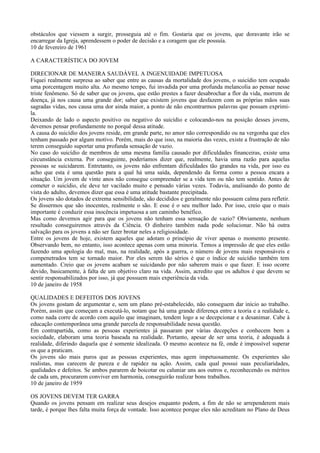 obstáculos que viessem a surgir, prosseguia até o fim. Gostaria que os jovens, que doravante irão se
encarregar da Igreja, aprendessem o poder de decisão e a coragem que ele possuía.
10 de fevereiro de 1961

A CARACTERÍSTICA DO JOVEM

DIRECIONAR DE MANEIRA SAUDÁVEL A INGENUIDADE IMPETUOSA
Fiquei realmente surpresa ao saber que entre as causas da mortalidade dos jovens, o suicídio tem ocupado
uma porcentagem muito alta. Ao mesmo tempo, fui invadida por uma profunda melancolia ao pensar nesse
triste fenômeno. Só de saber que os jovens, que estão prestes a fazer desabrochar a flor da vida, morrem de
doença, já nos causa uma grande dor; saber que existem jovens que desfazem com as próprias mãos suas
sagradas vidas, nos causa uma dor ainda maior, a ponto de não encontrarmos palavras que possam exprimi-
la.
Deixando de lado o aspecto positivo ou negativo do suicídio e colocando-nos na posição desses jovens,
devemos pensar profundamente no porquê dessa atitude.
A causa do suicídio dos jovens reside, em grande parte, no amor não correspondido ou na vergonha que eles
tenham passado por algum motivo. Porém, mais do que isso, na maioria das vezes, existe a frustração de não
terem conseguido suportar uma profunda sensação de vazio.
No caso do suicídio de membros de uma mesma família causado por dificuldades financeiras, existe uma
circunstância externa. Por conseguinte, poderíamos dizer que, realmente, havia uma razão para aquelas
pessoas se suicidarem. Entretanto, os jovens não enfrentam dificuldades tão grandes na vida, por isso eu
acho que esta é uma questão para a qual há uma saída, dependendo da forma como a pessoa encara a
situação. Um jovem de vinte anos não consegue compreender se a vida tem ou não tem sentido. Antes de
cometer o suicídio, ele deve ter vacilado muito e pensado várias vezes. Todavia, analisando do ponto de
vista do adulto, devemos dizer que essa é uma atitude bastante precipitada.
Os jovens são dotados de extrema sensibilidade, são decididos e geralmente não possuem calma para refletir.
Se dissermos que são inocentes, realmente o são. E esse é o seu melhor lado. Por isso, creio que o mais
importante é conduzir essa inocência impetuosa a um caminho benéfico.
Mas como devemos agir para que os jovens não tenham essa sensação de vazio? Obviamente, nenhum
resultado conseguiremos através da Ciência. O dinheiro também nada pode solucionar. Não há outra
salvação para os jovens a não ser fazer brotar neles a religiosidade.
Entre os jovens de hoje, existem aqueles que adotam o princípio de viver apenas o momento presente.
Observando bem, no entanto, isso acontece apenas com uma minoria. Temos a impressão de que eles estão
fazendo uma apologia do mal, mas, na realidade, após a guerra, o número de jovens mais responsáveis e
compenetrados tem se tornado maior. Por eles serem tão sérios é que o índice de suicídio também tem
aumentado. Creio que os jovens acabam se suicidando por não saberem mais o que fazer. E isso ocorre
devido, basicamente, à falta de um objetivo claro na vida. Assim, acredito que os adultos é que devem se
sentir responsabilizados por isso, já que possuem mais experiência da vida.
10 de janeiro de 1958

QUALIDADES E DEFEITOS DOS JOVENS
Os jovens gostam de argumentar e, sem um plano pré-estabelecido, não conseguem dar início ao trabalho.
Porém, assim que começam a executá-lo, notam que há uma grande diferença entre a teoria e a realidade e,
como nada corre de acordo com aquilo que imaginam, tendem logo a se decepcionar e a desanimar. Cabe à
educação contemporânea uma grande parcela de responsabilidade nessa questão.
Em contrapartida, como as pessoas experientes já passaram por várias decepções e conhecem bem a
sociedade, elaboram uma teoria baseada na realidade. Portanto, apesar de ser uma teoria, é adequada à
realidade, diferindo daquela que é somente idealizada. O mesmo acontece na fé, onde é impossível superar
os que a praticam.
Os jovens são mais puros que as pessoas experientes, mas agem impetuosamente. Os experientes são
realistas, mas carecem de pureza e de rapidez na ação. Assim, cada qual possui suas peculiaridades,
qualidades e defeitos. Se ambos pararem de boicotar ou caluniar uns aos outros e, reconhecendo os méritos
de cada um, procurarem conviver em harmonia, conseguirão realizar bons trabalhos.
10 de janeiro de 1959

OS JOVENS DEVEM TER GARRA
Quando os jovens pensam em realizar seus desejos enquanto podem, a fim de não se arrependerem mais
tarde, é porque lhes falta muita força de vontade. Isso acontece porque eles não acreditam no Plano de Deus
 