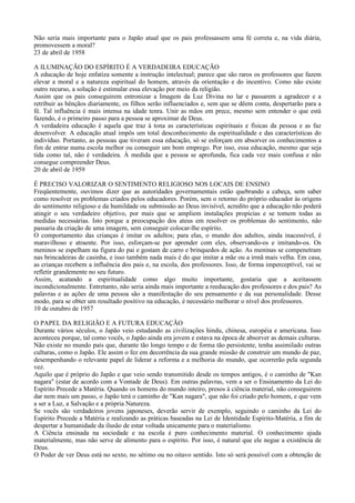 Não seria mais importante para o Japão atual que os pais professassem uma fé correta e, na vida diária,
promovessem a moral?
23 de abril de 1958

A ILUMINAÇÃO DO ESPÍRITO É A VERDADEIRA EDUCAÇÃO
A educação de hoje enfatiza somente a instrução intelectual; parece que são raros os professores que fazem
elevar a moral e a natureza espiritual do homem, através da orientação e do incentivo. Como não existe
outro recurso, a solução é estimular essa elevação por meio da religião.
Assim que os pais conseguirem entronizar a Imagem da Luz Divina no lar e passarem a agradecer e a
retribuir as bênçãos diariamente, os filhos serão influenciados e, sem que se dêem conta, despertarão para a
fé. Tal influência é mais intensa na idade tenra. Unir as mãos em prece, mesmo sem entender o que está
fazendo, é o primeiro passo para a pessoa se aproximar de Deus.
A verdadeira educação é aquela que traz à tona as características espirituais e físicas da pessoa e as faz
desenvolver. A educação atual impôs um total desconhecimento da espiritualidade e das características do
indivíduo. Portanto, as pessoas que tiveram essa educação, só se esforçam em absorver os conhecimentos a
fim de entrar numa escola melhor ou conseguir um bom emprego. Por isso, essa educação, mesmo que seja
tida como tal, não é verdadeira. À medida que a pessoa se aprofunda, fica cada vez mais confusa e não
consegue compreender Deus.
20 de abril de 1959

É PRECISO VALORIZAR O SENTIMENTO RELIGIOSO NOS LOCAIS DE ENSINO
Freqüentemente, ouvimos dizer que as autoridades governamentais estão quebrando a cabeça, sem saber
como resolver os problemas criados pelos educadores. Porém, sem o retorno do próprio educador às origens
do sentimento religioso e da humildade ou submissão ao Deus invisível, acredito que a educação não poderá
atingir o seu verdadeiro objetivo, por mais que se ampliem instalações propícias e se tomem todas as
medidas necessárias. Isto porque a preocupação dos ateus em resolver os problemas do sentimento, não
passaria da criação de uma imagem, sem conseguir colocar-lhe espírito.
O comportamento das crianças é imitar os adultos; para elas, o mundo dos adultos, ainda inacessível, é
maravilhoso e atraente. Por isso, esforçam-se por aprender com eles, observando-os e imitando-os. Os
meninos se espelham na figura do pai e gostam de carro e brinquedos de ação. As meninas se compenetram
nas brincadeiras de casinha, e isso também nada mais é do que imitar a mãe ou a irmã mais velha. Em casa,
as crianças recebem a influência dos pais e, na escola, dos professores. Isso, de forma imperceptível, vai se
refletir grandemente no seu futuro.
Assim, acatando a espiritualidade como algo muito importante, gostaria que a aceitassem
incondicionalmente. Entretanto, não seria ainda mais importante a reeducação dos professores e dos pais? As
palavras e as ações de uma pessoa são a manifestação do seu pensamento e da sua personalidade. Desse
modo, para se obter um resultado positivo na educação, é necessário melhorar o nível dos professores.
10 de outubro de 1957

O PAPEL DA RELIGIÃO E A FUTURA EDUCAÇÃO
Durante vários séculos, o Japão veio estudando as civilizações hindu, chinesa, européia e americana. Isso
aconteceu porque, tal como vocês, o Japão ainda era jovem e estava na época de absorver as demais culturas.
Não existe no mundo país que, durante tão longo tempo e de forma tão persistente, tenha assimilado outras
culturas, como o Japão. Ele assim o fez em decorrência da sua grande missão de construir um mundo de paz,
desempenhando o relevante papel de liderar a reforma e a melhoria do mundo, que ocorrerão pela segunda
vez.
Aquilo que é próprio do Japão e que veio sendo transmitido desde os tempos antigos, é o caminho de "Kan
nagara" (estar de acordo com a Vontade de Deus). Em outras palavras, vem a ser o Ensinamento da Lei do
Espírito Precede a Matéria. Quando os homens do mundo inteiro, presos à ciência material, não conseguirem
dar nem mais um passo, o Japão terá o caminho de "Kan nagara", que não foi criado pelo homem, e que vem
a ser a Luz, a Salvação e a própria Natureza.
Se vocês são verdadeiros jovens japoneses, deverão servir de exemplo, seguindo o caminho da Lei do
Espírito Precede a Matéria e realizando as práticas baseadas na Lei de Identidade Espírito-Matéria, a fim de
despertar a humanidade da ilusão de estar voltada unicamente para o materialismo.
A Ciência ensinada na sociedade e na escola é puro conhecimento material. O conhecimento ajuda
materialmente, mas não serve de alimento para o espírito. Por isso, é natural que ele negue a existência de
Deus.
O Poder de ver Deus está no sexto, no sétimo ou no oitavo sentido. Isto só será possível com a obtenção de
 
