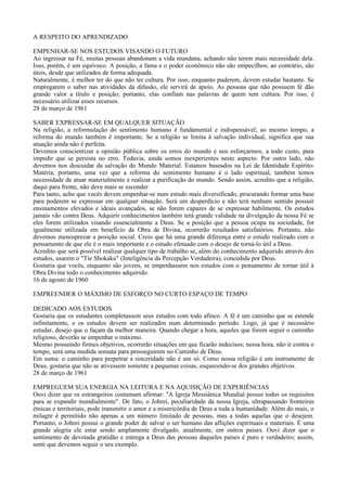 A RESPEITO DO APRENDIZADO

EMPENHAR-SE NOS ESTUDOS VISANDO O FUTURO
Ao ingressar na Fé, muitas pessoas abandonam a vida mundana, achando não terem mais necessidade dela.
Isso, porém, é um equívoco. A posição, a fama e o poder econômico não são empecilhos; ao contrário, são
úteis, desde que utilizados de forma adequada.
Naturalmente, é melhor ter do que não ter cultura. Por isso, enquanto puderem, devem estudar bastante. Se
empregarem o saber nas atividades da difusão, ele servirá de apoio. As pessoas que não possuem fé dão
grande valor a título e posição; portanto, elas confiam nas palavras de quem tem cultura. Por isso, é
necessário utilizar esses recursos.
28 de março de 1961

SABER EXPRESSAR-SE EM QUALQUER SITUAÇÃO
Na religião, a reformulação do sentimento humano é fundamental e indispensável; ao mesmo tempo, a
reforma do mundo também é importante. Se a religião se limita à salvação individual, significa que sua
atuação ainda não é perfeita.
Devemos conscientizar a opinião pública sobre os erros do mundo e nos esforçarmos, a todo custo, para
impedir que se persista no erro. Todavia, ainda somos inexperientes neste aspecto. Por outro lado, não
devemos nos descuidar da salvação do Mundo Material. Estamos baseados na Lei de Identidade Espírito-
Matéria; portanto, uma vez que a reforma do sentimento humano é o lado espiritual, também temos
necessidade de atuar materialmente e realizar a purificação do mundo. Sendo assim, acredito que a religião,
daqui para frente, não deve mais se esconder.
Para tanto, acho que vocês devem empenhar-se num estudo mais diversificado, procurando formar uma base
para poderem se expressar em qualquer situação. Será um desperdício e não terá nenhum sentido possuir
ensinamentos elevados e ideais avançados, se não forem capazes de se expressar habilmente. Os estudos
jamais vão contra Deus. Adquirir conhecimentos também terá grande validade na divulgação da nossa Fé se
eles forem utilizados visando essencialmente a Deus. Se a posição que a pessoa ocupa na sociedade, for
igualmente utilizada em benefício da Obra de Divina, ocorrerão resultados satisfatórios. Portanto, não
devemos menosprezar a posição social. Creio que há uma grande diferença entre o estudo realizado com o
pensamento de que ele é o mais importante e o estudo efetuado com o desejo de torná-lo útil a Deus.
Acredito que será possível realizar qualquer tipo de trabalho se, além do conhecimento adquirido através dos
estudos, usarem o "Tie Shokaku" (Inteligência da Percepção Verdadeira), concedida por Deus.
Gostaria que vocês, enquanto são jovens, se empenhassem nos estudos com o pensamento de tornar útil à
Obra Divina todo o conhecimento adquirido.
16 de agosto de 1960

EMPREENDER O MÁXIMO DE ESFORÇO NO CURTO ESPAÇO DE TEMPO

DEDICADO AOS ESTUDOS
Gostaria que os estudantes completassem seus estudos com todo afinco. A fé é um caminho que se estende
infinitamente, e os estudos devem ser realizados num determinado período. Logo, já que é necessário
estudar, desejo que o façam da melhor maneira. Quando chegar a hora, aqueles que forem seguir o caminho
religioso, deverão se empenhar o máximo.
Mesmo possuindo firmes objetivos, ocorrerão situações em que ficarão indecisos; nessa hora, não ir contra o
tempo, será uma medida sensata para prosseguirem no Caminho de Deus.
Em suma: o caminho para perpetrar a sinceridade não é um só. Como nossa religião é um instrumento de
Deus, gostaria que não se ativessem somente a pequenas coisas, esquecendo-se dos grandes objetivos.
28 de março de 1961

EMPREGUEM SUA ENERGIA NA LEITURA E NA AQUISIÇÃO DE EXPERIÊNCIAS
Ouvi dizer que os estrangeiros costumam afirmar: "A Igreja Messiânica Mundial possui todos os requisitos
para se expandir mundialmente". De fato, o Johrei, peculiaridade da nossa Igreja, ultrapassando fronteiras
étnicas e territoriais, pode transmitir o amor e a misericórdia de Deus a toda a humanidade. Além do mais, o
milagre é permitido não apenas a um número limitado de pessoas, mas a todas aquelas que o desejem.
Portanto, o Johrei possui o grande poder de salvar o ser humano das aflições espirituais e materiais. É uma
grande alegria ele estar sendo amplamente divulgado, atualmente, em outros países. Ouvi dizer que o
sentimento de devotada gratidão e entrega a Deus das pessoas daqueles países é puro e verdadeiro; assim,
senti que devemos seguir o seu exemplo.
 