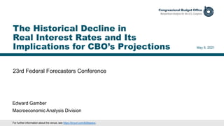 23rd Federal Forecasters Conference
May 6, 2021
Edward Gamber
Macroeconomic Analysis Division
The Historical Decline in
Real Interest Rates and Its
Implications for CBO’s Projections
For further information about the venue, see https://tinyurl.com/839epwcx.
 