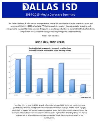 The	
  Dallas	
  ISD	
  News	
  &	
  Information	
  team	
  generated	
  nearly	
  300	
  published	
  article	
  placements	
  in	
  the	
  second	
  
semester	
  of	
  the	
  2014-­‐2015	
  school	
  year.**	
  It’s	
  the	
  result	
  of	
  a	
  strategy	
  focused	
  on	
  daily,	
  proactive	
  and	
  
interpersonal	
  outreach	
  to	
  media	
  sources.	
  The	
  goal	
  is	
  to	
  create	
  opportunities	
  to	
  explore	
  the	
  efforts	
  of	
  students,	
  
campus	
  staff	
  and	
  schools	
  in	
  building	
  supporting	
  college	
  and	
  career	
  readiness.	
  	
  
Here’s	
  how	
  we	
  did	
  it:	
  
2014-­‐2015	
  Media	
  Coverage	
  Summary	
  
BEING	
  SEEN,	
  BEING	
  HEARD	
  
From	
  Dec.	
  2014	
  to	
  June	
  10,	
  2015,	
  News	
  &	
  Information	
  averaged	
  49.6	
  stories	
  per	
  month	
  that	
  were	
  
pitched	
  and	
  published.	
  Those	
  placements	
  were	
  not	
  random	
  news	
  coverage.	
  The	
  N&I	
  team	
  engages	
  
media	
  daily	
  to	
  suggest	
  and	
  assist	
  in	
  news	
  coverage	
  that	
  serves	
  Dallas	
  ISD’s	
  strategic	
  interests.	
  From	
  the	
  
champion	
  scholar-­‐athlete	
  women’s	
  wrestler	
  at	
  North	
  Dallas	
  High	
  to	
  the	
  outstanding	
  library	
  and	
  literacy	
  
program	
  at	
  B.H.	
  Macon	
  Elementary,	
  these	
  stories	
  help	
  shape	
  the	
  thoughts	
  and	
  beliefs	
  of	
  our	
  
constituencies.	
  
 