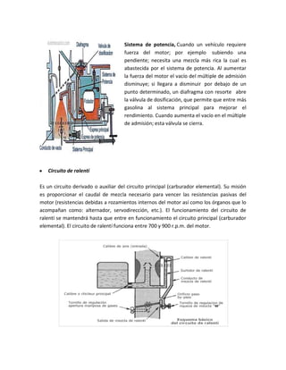Sistema de potencia, Cuando un vehículo requiere
                                     fuerza del motor; por ejemplo subiendo una
                                     pendiente; necesita una mezcla más rica la cual es
                                     abastecida por el sistema de potencia. Al aumentar
                                     la fuerza del motor el vacío del múltiple de admisión
                                     disminuye; si llegara a disminuir por debajo de un
                                     punto determinado, un diafragma con resorte abre
                                     la válvula de dosificación, que permite que entre más
                                     gasolina al sistema principal para mejorar el
                                     rendimiento. Cuando aumenta el vacío en el múltiple
                                     de admisión; esta válvula se cierra.




y   Circuito de ralentí

Es un circuito derivado o auxiliar del circuito principal (carburador elemental). Su misión
es proporcionar el caudal de mezcla necesario para vencer las resistencias pasivas del
motor (resistencias debidas a rozamientos internos del motor así como los órganos que lo
acompañan como: alternador, servodirección, etc.). El funcionamiento del circuito de
ralentí se mantendrá hasta que entre en funcionamiento el circuito principal (carburador
elemental). El circuito de ralentí funciona entre 700 y 900 r.p.m. del motor.
 