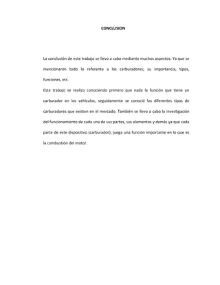 CONCLUSION




La conclusión de este trabajo se llevo a cabo mediante muchos aspectos. Ya que se

mencionaron todo lo referente a los carburadores; su importancia, tipos,

funciones, etc.

Este trabajo se realizo conociendo primero que nada la función que tiene un

carburador en los vehículos, seguidamente se conoció los diferentes tipos de

carburadores que existen en el mercado. También se llevo a cabo la investigación

del funcionamiento de cada una de sus partes, sus elementos y demás ya que cada

parte de este dispositivo (carburador); juega una función importante en lo que es

la combustión del motor.
 