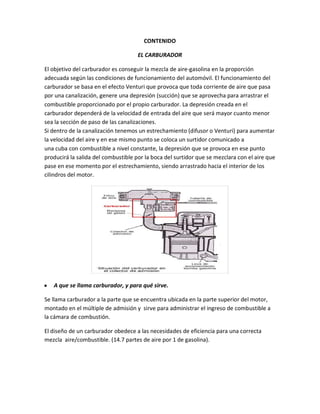 CONTENIDO

                                     EL CARBURADOR

El objetivo del carburador es conseguir la mezcla de aire-gasolina en la proporción
adecuada según las condiciones de funcionamiento del automóvil. El funcionamiento del
carburador se basa en el efecto Venturi que provoca que toda corriente de aire que pasa
por una canalización, genere una depresión (succión) que se aprovecha para arrastrar el
combustible proporcionado por el propio carburador. La depresión creada en el
carburador dependerá de la velocidad de entrada del aire que será mayor cuanto menor
sea la sección de paso de las canalizaciones.
Si dentro de la canalización tenemos un estrechamiento (difusor o Venturi) para aumentar
la velocidad del aire y en ese mismo punto se coloca un surtidor comunicado a
una cuba con combustible a nivel constante, la depresión que se provoca en ese punto
producirá la salida del combustible por la boca del surtidor que se mezclara con el aire que
pase en ese momento por el estrechamiento, siendo arrastrado hacia el interior de los
cilindros del motor.




y   A que se llama carburador, y para qué sirve.

Se llama carburador a la parte que se encuentra ubicada en la parte superior del motor,
montado en el múltiple de admisión y sirve para administrar el ingreso de combustible a
la cámara de combustión.

El diseño de un carburador obedece a las necesidades de eficiencia para una correcta
mezcla aire/combustible. (14.7 partes de aire por 1 de gasolina).
 