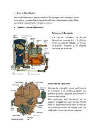 y   A que se llama Venturi.

Se conoce como Venturi: La parte diseñada de la garganta del carburador que se
estrecha y se ensancha, El aire al pasar por el Venturi, obedeciendo una ley física,
aumenta de velocidad y con ello baja la presión.

y   Diferentes tipos de carburadores:

                                                 Carburador de 1 garganta

                                                 Este tipo de carburador; son de uso
                                                 frecuente en motores de 4 y 6 cilindros;
                                                 tienen una taza del flotador, un Venturi,
                                                 un papalote ahogador, y un papalote
                                                 (mariposa) del acelerador.




                                            Carburador de 2 gargantas

                                            Este tipo de carburador, son de uso frecuente
                                            en motores de 4 y 6 cilindros, producen mas
                                            potencia que el de 1 garganta, pero aumenta el
                                            consumo de gasolina.
                                            Este carburador esta compuesto de un
                                            papalote ahogador que cubre los dos Venturi,
                                            lleva dos papalotes (mariposas) de aceleración
                                            articulados en la misma flecha (eje), y una taza
                                            del flotador común para ambas gargantas.
 