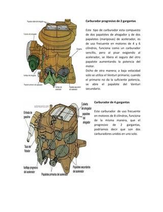Carburador progresivo de 2 gargantas

Este tipo de carburador esta compuesto
de dos papalotes de ahogador y de dos
papalotes (mariposas) de acelerador, es
de uso frecuente en motores de 4 y 6
cilindros, funciona como un carburador
sencillo, pero al pisar exigiendo al
acelerador, se libera el seguro del otro
papalote aumentando la potencia del
motor.
Dicho de otra manera; a baja velocidad
solo se utiliza el Venturi primario; cuando
el primario no da la suficiente potencia,
se abre el papalote del Venturi
secundario.



      Carburador de 4 gargantas

      Este carburador de uso frecuente
      en motores de 8 cilindros, funciona
      de la misma manera, que el
      progresivo de 2 gargantas,
      podríamos decir que son dos
      carburadores unidos en uno solo.
 