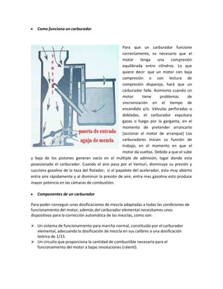 y   Como funciona un carburador



                                                    Para que un carburador funcione
                                                    correctamente, es necesario que el
                                                    motor     tenga     una    compresión
                                                    equilibrada entre cilindros. Lo que
                                                    quiere decir que un motor con baja
                                                    compresión o con lectura de
                                                    compresión dispareja; hará que un
                                                    carburador falle. Asimismo cuando un
                                                    motor      tiene     problemas      de
                                                    sincronización en el tiempo de
                                                    encendido y/o. Válvulas perforadas o
                                                    dobladas, el carburador expulsara
                                                    gases o fuego por la garganta, en el
                                                    momento de pretender arrancarlo
                                                    [accionar el motor de arranque] Los
                                                    carburadores inician su función de
                                                    trabajo, en el momento en que el
                                                    motor da vueltas. Debido a que el sube
y baja de los pistones generan vacío en el múltiple de admisión; lugar donde esta
posesionado el carburador. Cuando el aire pasa por el Venturi, disminuye su presión y
succiona gasolina de la taza del flotador; si el papalote del acelerador, esta muy abierto
entra aire rápidamente y al disminuir la presión de aire, entra mas gasolina esto produce
mayor potencia en las cámaras de combustión.

y   Componentes de un carburador

Para poder conseguir unas dosificaciones de mezcla adaptadas a todas las condiciones de
funcionamiento del motor, además del carburador elemental necesitamos unos
dispositivos para la corrección automática de las mezclas, como son:

 Un sistema de funcionamiento para marcha normal, constituido por el carburador
  elemental, adecuando la dosificación de mezcla en sus calibres a una dosificación
  teórica de 1/15.
 Un circuito que proporciona la cantidad de combustible necesario para el
  funcionamiento del motor a bajas revoluciones (ralentí).
 