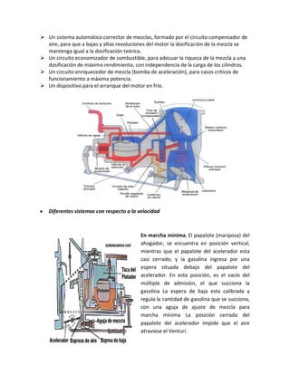 Un sistema automático corrector de mezclas, formado por el circuito compensador de
  aire, para que a bajas y altas revoluciones del motor la dosificación de la mezcla se
  mantenga igual a la dosificación teórica.
 Un circuito economizador de combustible, para adecuar la riqueza de la mezcla a una
  dosificación de máximo rendimiento, con independencia de la carga de los cilindros.
 Un circuito enriquecedor de mezcla (bomba de aceleración), para casos críticos de
  funcionamiento a máxima potencia.
 Un dispositivo para el arranque del motor en frío.




y   Diferentes sistemas con respecto a la velocidad



                                          En marcha mínima, El papalote (mariposa) del
                                          ahogador, se encuentra en posición vertical,
                                          mientras que el papalote del acelerador esta
                                          casi cerrado; y la gasolina ingresa por una
                                          espera situada debajo del papalote del
                                          acelerador. En esta posición, es el vacío del
                                          múltiple de admisión, el que succiona la
                                          gasolina La espera de baja esta calibrada y
                                          regula la cantidad de gasolina que se succiona,
                                          con una aguja de ajuste de mezcla para
                                          marcha mínima La posición cerrada del
                                          papalote del acelerador impide que el aire
                                          atraviese el Venturi.
 