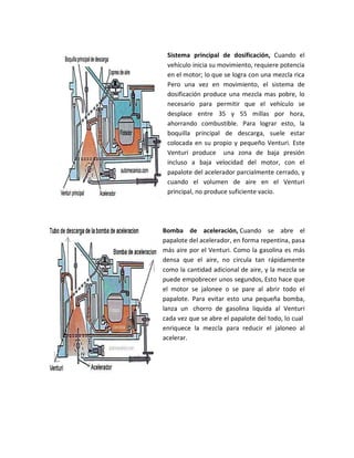 Sistema principal de dosificación, Cuando el
 vehículo inicia su movimiento, requiere potencia
 en el motor; lo que se logra con una mezcla rica
 Pero una vez en movimiento, el sistema de
 dosificación produce una mezcla mas pobre, lo
 necesario para permitir que el vehículo se
 desplace entre 35 y 55 millas por hora,
 ahorrando combustible. Para lograr esto, la
 boquilla principal de descarga, suele estar
 colocada en su propio y pequeño Venturi. Este
 Venturi produce una zona de baja presión
 incluso a baja velocidad del motor, con el
 papalote del acelerador parcialmente cerrado, y
 cuando el volumen de aire en el Venturi
 principal, no produce suficiente vacío.




Bomba de aceleración, Cuando se abre el
papalote del acelerador, en forma repentina, pasa
más aire por el Venturi. Como la gasolina es más
densa que el aire, no circula tan rápidamente
como la cantidad adicional de aire, y la mezcla se
puede empobrecer unos segundos, Esto hace que
el motor se jalonee o se pare al abrir todo el
papalote. Para evitar esto una pequeña bomba,
lanza un chorro de gasolina liquida al Venturi
cada vez que se abre el papalote del todo, lo cual
enriquece la mezcla para reducir el jaloneo al
acelerar.
 
