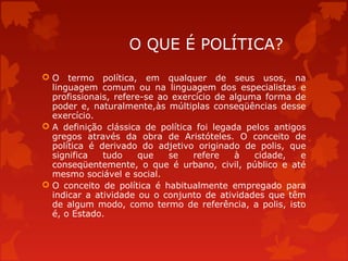 O QUE É POLÍTICA?
 O termo política, em qualquer de seus usos, na
linguagem comum ou na linguagem dos especialistas e
profissionais, refere-se ao exercício de alguma forma de
poder e, naturalmente,às múltiplas conseqüências desse
exercício.
 A definição clássica de política foi legada pelos antigos
gregos através da obra de Aristóteles. O conceito de
política é derivado do adjetivo originado de polis, que
significa tudo que se refere à cidade, e
conseqüentemente, o que é urbano, civil, público e até
mesmo sociável e social.
 O conceito de política é habitualmente empregado para
indicar a atividade ou o conjunto de atividades que têm
de algum modo, como termo de referência, a polis, isto
é, o Estado.
 