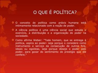 O QUE É POLÍTICA?
 O conceito de política como práxis humana está
intimamente relacionado com a noção de poder.
 A ciência política é uma ciência social que estuda o
exercício, a distribuição e a organização do poder na
sociedade.
 Como afirma Weber: “Todo homem, que se entrega à
política, aspira ao poder- seja porque o considere como
instrumento a serviço da consecução de outros fins,
ideais ou egoístas, seja porque deseje o poder pelo
poder, para gozar do sentimento de prestígio que ele
confere.”
 