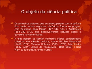 O objeto da ciência política
 Os primeiros autores que se preocuparam com a política
dos quais temos registros históricos foram os gregos,
com destaque para Platão (427-347 a.C) e Aristóteles
(384-322 a.C), que desenvolveram estudos sobre o
governo na comunidade.
 A eles podem se somar inúmeros outros considerados
clássicos em ciência política, como Nicolau Maquiavel
(1469-1527), Thomas Hobbes (1588- 1679), John Locke
(1632-1704), Alexis de Tocqueville (1805-1859) e Karl
Marx (1818-1883), entre outros.
 
