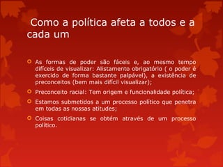 Como a política afeta a todos e a
cada um
 As formas de poder são fáceis e, ao mesmo tempo
difíceis de visualizar: Alistamento obrigatório ( o poder é
exercido de forma bastante palpável), a existência de
preconceitos (bem mais difícil visualizar);
 Preconceito racial: Tem origem e funcionalidade política;
 Estamos submetidos a um processo político que penetra
em todas as nossas atitudes;
 Coisas cotidianas se obtém através de um processo
político.
 