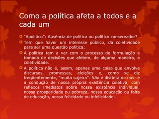 Como a política afeta a todos e a
cada um
 “Apolítico”: Ausência de política ou político conservador?
 Tem que haver um interesse público, da coletividade
para ser uma questão política;
 A política tem a ver com o processo de formulação e
tomada de decisões que afetem, de alguma maneira, a
coletividade.
 A política não é, assim, apenas uma coisa que envolve
discursos, promessas, eleições e, como se diz
freqüentemente, “muita sujeira”. Não é distinta de nós- é
a condução de nossa própria existência coletiva, com
reflexos imediatos sobre nossa existência individual,
nossa prosperidade ou pobreza, nossa educação ou falta
de educação, nossa felicidade ou infelicidade.
 