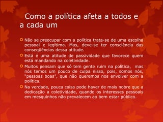 Como a política afeta a todos e
a cada um
 Não se preocupar com a política trata-se de uma escolha
pessoal e legítima. Mas, deve-se ter consciência das
conseqüências dessa atitude.
 Está é uma atitude de passividade que favorece quem
está mandando na coletividade.
 Muitos pensam que só tem gente ruim na política, mas
nós temos um pouco de culpa nisso, pois, somos nós,
“pessoas boas”, que não queremos nos envolver com a
política.
 Na verdade, pouca coisa pode haver de mais nobre que a
dedicação a coletividade, quando os interesses pessoais
em mesquinhos não prevalecem ao bem estar público.
 