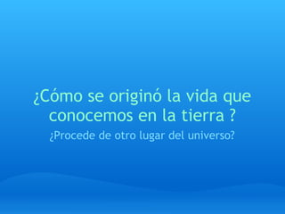 ¿Cómo se originó la vida que
conocemos en la tierra ?
¿Procede de otro lugar del universo?
 