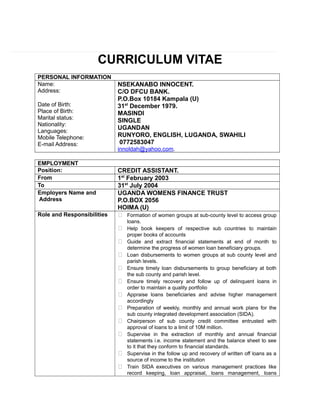 CURRICULUM VITAE
PERSONAL INFORMATION
Name:
Address:
Date of Birth:
Place of Birth:
Marital status:
Nationality:
Languages:
Mobile Telephone:
E-mail Address:
NSEKANABO INNOCENT.
C/O DFCU BANK.
P.O.Box 10184 Kampala (U)
31st
December 1979.
MASINDI
SINGLE
UGANDAN
RUNYORO, ENGLISH, LUGANDA, SWAHILI
0772583047
innoldah@yahoo.com.
EMPLOYMENT
Position: CREDIT ASSISTANT.
From 1st
February 2003
To 31st
July 2004
Employers Name and
Address
UGANDA WOMENS FINANCE TRUST
P.O.BOX 2056
HOIMA (U)
Role and Responsibilities  Formation of women groups at sub-county level to access group
loans.
 Help book keepers of respective sub countries to maintain
proper books of accounts
 Guide and extract financial statements at end of month to
determine the progress of women loan beneficiary groups.
 Loan disbursements to women groups at sub county level and
parish levels.
 Ensure timely loan disbursements to group beneficiary at both
the sub county and parish level.
 Ensure timely recovery and follow up of delinquent loans in
order to maintain a quality portfolio
 Appraise loans beneficiaries and advise higher management
accordingly
 Preparation of weekly, monthly and annual work plans for the
sub county integrated development association (SIDA).
 Chairperson of sub county credit committee entrusted with
approval of loans to a limit of 10M million.
 Supervise in the extraction of monthly and annual financial
statements i.e. income statement and the balance sheet to see
to it that they conform to financial standards.
 Supervise in the follow up and recovery of written off loans as a
source of income to the institution
 Train SIDA executives on various management practices like
record keeping, loan appraisal, loans management, loans
 