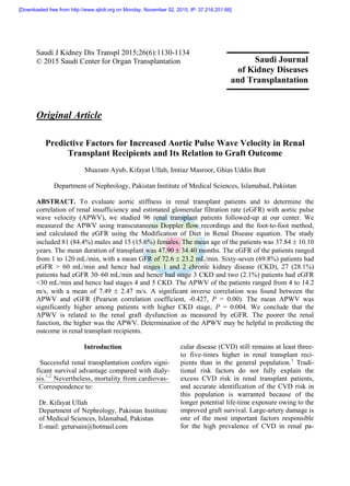Saudi J Kidney Dis Transpl 2015;26(6):1130-1134
© 2015 Saudi Center for Organ Transplantation
Original Article
Predictive Factors for Increased Aortic Pulse Wave Velocity in Renal
Transplant Recipients and Its Relation to Graft Outcome
Muazam Ayub, Kifayat Ullah, Imtiaz Masroor, Ghias Uddin Butt
Department of Nephrology, Pakistan Institute of Medical Sciences, Islamabad, Pakistan
ABSTRACT. To evaluate aortic stiffness in renal transplant patients and to determine the
correlation of renal insufficiency and estimated glomerular filtration rate (eGFR) with aortic pulse
wave velocity (APWV), we studied 96 renal transplant patients followed-up at our center. We
measured the APWV using transcutaneous Doppler flow recordings and the foot-to-foot method,
and calculated the eGFR using the Modification of Diet in Renal Disease equation. The study
included 81 (84.4%) males and 15 (15.6%) females. The mean age of the patients was 37.84  10.10
years. The mean duration of transplant was 47.90  34.40 months. The eGFR of the patients ranged
from 1 to 120 mL/min, with a mean GFR of 72.6  23.2 mL/min. Sixty-seven (69.8%) patients had
eGFR > 60 mL/min and hence had stages 1 and 2 chronic kidney disease (CKD), 27 (28.1%)
patients had eGFR 30–60 mL/min and hence had stage 3 CKD and two (2.1%) patients had eGFR
<30 mL/min and hence had stages 4 and 5 CKD. The APWV of the patients ranged from 4 to 14.2
m/s, with a mean of 7.49  2.47 m/s. A significant inverse correlation was found between the
APWV and eGFR (Pearson correlation coefficient, -0.427, P = 0.00). The mean APWV was
significantly higher among patients with higher CKD stage, P = 0.004. We conclude that the
APWV is related to the renal graft dysfunction as measured by eGFR. The poorer the renal
function, the higher was the APWV. Determination of the APWV may be helpful in predicting the
outcome in renal transplant recipients.
Introduction
Successful renal transplantation confers signi-
ficant survival advantage compared with dialy-
sis.1,2
Nevertheless, mortality from cardiovas-
Correspondence to:
Dr. Kifayat Ullah
Department of Nephrology, Pakistan Institute
of Medical Sciences, Islamabad, Pakistan
E-mail: getursain@hotmail.com
cular disease (CVD) still remains at least three-
to five-times higher in renal transplant reci-
pients than in the general population.3
Tradi-
tional risk factors do not fully explain the
excess CVD risk in renal transplant patients,
and accurate identification of the CVD risk in
this population is warranted because of the
longer potential life-time exposure owing to the
improved graft survival. Large-artery damage is
one of the most important factors responsible
for the high prevalence of CVD in renal pa-
Saudi Journal
of Kidney Diseases
and Transplantation
[Downloaded free from http://www.sjkdt.org on Monday, November 02, 2015, IP: 37.216.251.66]
 
