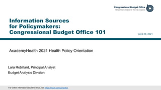 AcademyHealth 2021 Health Policy Orientation
April 29, 2021
Lara Robillard, Principal Analyst
Budget Analysis Division
Information Sources
for Policymakers:
Congressional Budget Office 101
For further information about the venue, see https://tinyurl.com/u27pc8xa.
 