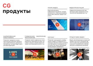 CG
продукты
ГРАФИЧЕСКОЕ ОФОРМЛЕНИЕ
МЕРОПРИЯТИЙ
ВИДЕОПРЕЗЕНТАЦИЯ
МАППИНГ
АНИМИРОВАННАЯ
ИНФОГРАФИКА
ПРОМО-ВИДЕО
ПРОДУКТОВОЕ ВИДЕО
Позволяет превратить сухую,
наполненную данными презента-
цию в действительно увлекатель-
ный рассказ, которым будет заинт-
ригована аудитория.
Создание пакета графических мате-
риалов для мероприятия: фоны, за-
ставки, плашки и презентации спи-
керов, анонсирующие ролики и т.д.
Графическое решение для пре-
зентации новых продуктов, услуг,
технологий производства и т.д.
Позволяет проецировать изобра-
жение и видео на поверхности. С
помощью маппинга можно устроить
шоу-программы в помещении или
на улице, тем самым приковывая
взгляд каждого увидевшего.
Короткий рекламно-
информационный фильм, направ-
ленный на то, чтобы анонсировать
какое-либо событие, продукт или
услугу.
Видео, рекламирующее конкретный
продукт или услугу компании. Де-
лятся на два типа: рекламное (для
конечного потребителя) и обучаю-
щее (для сотрудников компании).
 