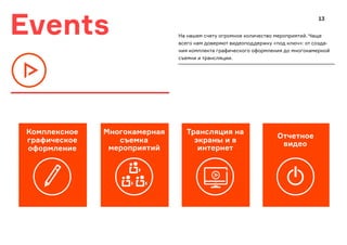 Events
Многокамерная
съемка
мероприятий
Трансляция на
экраны и в
интернет
Отчетное
видео
Комплексное
графическое
оформление
На нашем счету огромное количество мероприятий. Чаще
всего нам доверяют видеоподдержку «под ключ»: от созда-
ния комплекта графического оформления до многокамерной
съемки и трансляции.
13
 