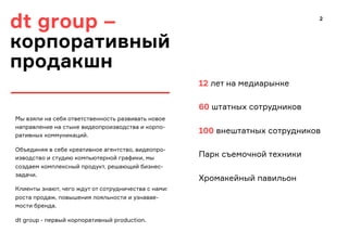 dt group –
корпоративный
продакшн
12 лет на медиарынке
60 штатных сотрудников
100 внештатных сотрудников
Парк съемочной техники
Хромакейный павильон
Мы взяли на себя ответственность развивать новое
направление на стыке видеопроизводства и корпо-
ративных коммуникаций.
Объединяя в себе креативное агентство, видеопро-
изводство и студию компьютерной графики, мы
создаем комплексный продукт, решающий бизнес-
задачи.
Клиенты знают, чего ждут от сотрудничества с нами:
роста продаж, повышения лояльности и узнавае-
мости бренда.
dt group - первый корпоративный production.
2
 