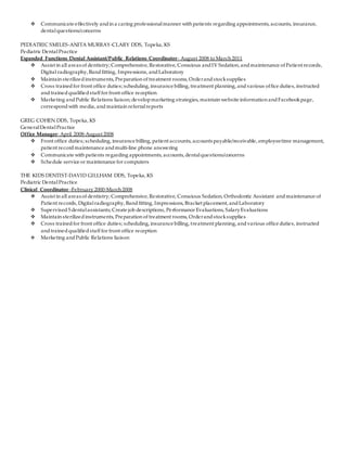  Communicate effectively andin a caring professionalmanner with patients regarding appointments, accounts, insurance,
dentalquestions/concerns
PEDIATRIC SMILES-ANITA MURRAY-CLARY DDS, Topeka, KS
Pediatric DentalPractice
Expanded Functions Dental Assistant/Public Relations Coordinator- August 2008 to March 2011
 Assist in all areas of dentistry; Comprehensive, Restorative, Conscious andIV Sedation, andmaintenance of Patient records,
Digital radiography, Bandfitting, Impressions, andLaboratory
 Maintain sterilizedinstruments, Preparation of treatment rooms, Orderandstocksupplies
 Cross trainedfor front office duties; scheduling, insurance billing, treatment planning, andvarious office duties, instructed
andtrainedqualifiedstaff for front office reception
 Marketing andPublic Relations liaison; developmarketing strategies, maintain website information andFacebookpage,
correspondwith media, and maintain referralreports
GREG COHEN DDS, Topeka, KS
GeneralDentalPractice
Office Manager- April 2008-August 2008
 Front office duties; scheduling, insurance billing, patient accounts, accounts payable/receivable, employeetime management,
patient record maintenance andmulti-line phone answering
 Communicate with patients regarding appointments, accounts, dentalquestions/concerns
 Schedule service or maintenance for computers
THE KIDS DENTIST-DAVID GILLHAM DDS, Topeka, KS
Pediatric DentalPractice
Clinical Coordinator -February 2000-March 2008
 Assist in all areas of dentistry; Comprehensive, Restorative, Conscious Sedation, Orthodontic Assistant andmaintenance of
Patient records, Digitalradiography, Bandfitting, Impressions, Bracket placement, andLaboratory
 Supervised5 dentalassistants; Create job descriptions, Performance Evaluations, SalaryEvaluations
 Maintain sterilizedinstruments, Preparation of treatment rooms, Orderandstocksupplies
 Cross trainedfor front office duties; scheduling, insurance billing, treatment planning, andvarious office duties, instructed
andtrainedqualifiedstaff for front office reception
 Marketing andPublic Relations liaison
 