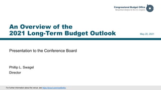 Presentation to the Conference Board
May 20, 2021
Phillip L. Swagel
Director
An Overview of the
2021 Long-Term Budget Outlook
For further information about the venue, see https://tinyurl.com/mx48c4ks.
 