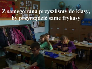 Z samego rana przyszliśmy do klasy,
by przyrządzić same frykasy

 