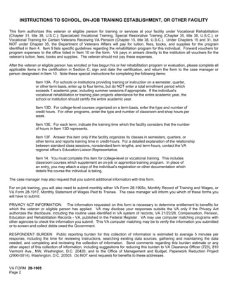 INSTRUCTIONS TO SCHOOL, ON-JOB TRAINING ESTABLISHMENT, OR OTHER FACILITY
This form authorizes this veteran or eligible person for training or services at your facility under Vocational Rehabilitation
(Chapter 31, title 38, U.S.C.); Specialized Vocational Training, Special Restorative Training (Chapter 35, title 38, U.S.C.); or
Vocational Training for Certain Veterans Receiving VA Pension (Chapter 15, title 38, U.S.C.). Under Chapters 15 and 31, but
NOT under Chapter 35, the Department of Veterans Affairs will pay for tuition, fees, books, and supplies for the program
identified in Item 4. Item 9 lists specific guidelines regarding the rehabilitation program for this individual. Forward vouchers for
program expenses to the office listed in Item 10 on the form. VA pays in arrears directly to the institution all vouchers for the
veteran’s tuition, fees, books and supplies. The veteran should not pay these expenses.
After the veteran or eligible person has enrolled or has begun his or her rehabilitation program or evaluation, please complete all
applicable items in the certification in Section C, sign and date the certification, and return the form to the case manager or
person designated in Item 10. Note these special instructions for completing the following items:
Item 13A. For schools or institutions providing training or instruction on a semester, quarter,
or other term basis, enter up to four terms, but do NOT enter a total enrollment period which
exceeds 1 academic year, including summer sessions if appropriate. If the individual’s
vocational rehabilitation or training plan projects attendance for the entire academic year, the
school or institution should certify the entire academic year.
Item 13D. For college-level courses organized on a term basis, enter the type and number of
credit hours. For other programs, enter the type and number of classroom and shop hours per
week.
Item 13E. For each term, indicate the training time which the facility considers that the number
of hours in Item 13D represents.
Item 13F. Answer this item only if the facility organizes its classes in semesters, quarters, or
other terms and reports training time in credit-hours. For a detailed explanation of the relationship
between standard class sessions, nonstandard term lengths, and term hours, contact the VA
regional office’s Education Liaison Representative.
Item 14. You must complete this item for college-level or vocational training. This includes
classroom courses which supplement an on-job or apprentice training program. In place of
an entry, you may attach a copy of the individual’s registration or other documentation which
details the course the individual is taking.
The case manager may also request that you submit additional information with this form.
For on-job training, you will also need to submit monthly either VA Form 28-1905c, Monthly Record of Training and Wages, or
VA Form 28-1917, Monthly Statement of Wages Paid to Trainee. The case manager will inform you which of these forms you
will have to submit.
PRIVACY ACT INFORMATION: The information requested on this form is necessary to determine entitlement to benefits for
which the veteran or eligible person has applied. VA may disclose your responses outside the VA only if the Privacy Act
authorizes the disclosure, including the routine uses identified in VA system of records, VA 21/22/28, Compensation, Pension,
Education and Rehabilitation Records - VA, published in the Federal Register. VA may use computer matching programs with
other agencies to check the information you submit. This VA computer matching may be to verify the information you submitted
or to screen and collect debts owed the Government.
RESPONDENT BURDEN: Public reporting burden for this collection of information is estimated to average 5 minutes per
response, including the time for reviewing instructions, searching existing data sources, gathering and maintaining the data
needed, and completing and reviewing the collection of information. Send comments regarding this burden estimate or any
other aspect of this collection of information, including suggestions for reducing this burden to VA Clearance Officer (723), 810
Vermont Ave., NW, Washington, D.C. 20420, and to the Office of Management and Budget, Paperwork Reduction Project
(2900-0014), Washington, D.C. 20503. Do NOT send requests for benefits to these addresses.
VA FORM 28-1905
Page 2
 