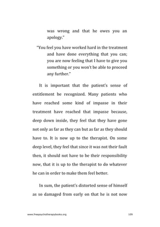 was wrong and that he owes you an
apology.”
“You feel you have worked hard in the treatment
and have done everything that you can;
you are now feeling that I have to give you
something or you won’t be able to proceed
any further.”
It is important that the patient’s sense of
entitlement be recognized. Many patients who
have reached some kind of impasse in their
treatment have reached that impasse because,
deep down inside, they feel that they have gone
not only as far as they can but as far as they should
have to. It is now up to the therapist. On some
deep level, they feel that since it was not their fault
then, it should not have to be their responsibility
now, that it is up to the therapist to do whatever
he can in order to make them feel better.
In sum, the patient’s distorted sense of himself
as so damaged from early on that he is not now
www.freepsychotherapybooks.org 109
 